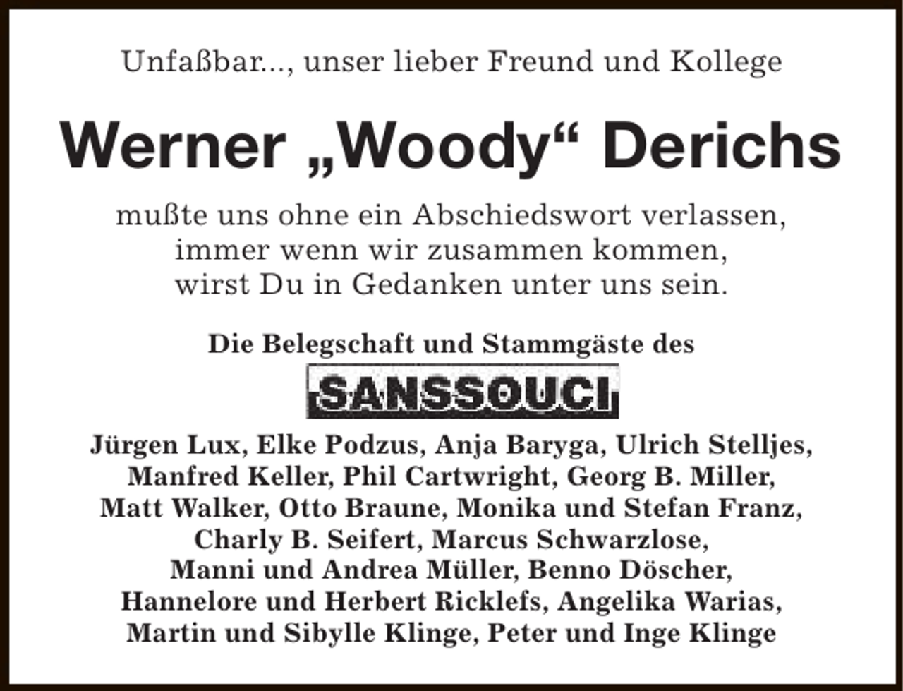 <p>Unfaßbar..., unser lieber Freund und Kollege</p><p>Werner „Woody“ Derichs<br />mußte uns ohne ein Abschiedswort verlassen,<br />immer wenn wir zusammen kommen,<br />wirst Du in Gedanken unter uns sein.<br />Die Belegschaft und Stammgäste des<br />Jürgen Lux, Elke Podzus, Anja Baryga, Ulrich Stelljes,<br />Manfred Keller, Phil Cartwright, Georg B. Miller,<br />Matt Walker, Otto Braune, Monika und Stefan Franz,<br />Charly B. Seifert, Marcus Schwarzlose,<br />Manni und Andrea Müller, Benno Döscher,<br />Hannelore und Herbert Ricklefs, Angelika Warias,<br />Martin und Sibylle Klinge, Peter und Inge Klinge</p>
