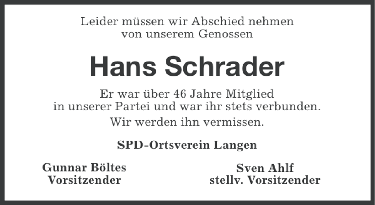 <p>Leider müssen wir Abschied nehmen<br />von unserem Genossen</p><p>Hans Schrader<br />Er war über 46 Jahre Mitglied<br />in unserer Partei und war ihr stets verbunden.<br />Wir werden ihn vermissen.<br />SPD-Ortsverein Langen<br />Gunnar Böltes<br />Vorsitzender</p><p>Sven Ahlf<br />stellv. Vorsitzender</p>