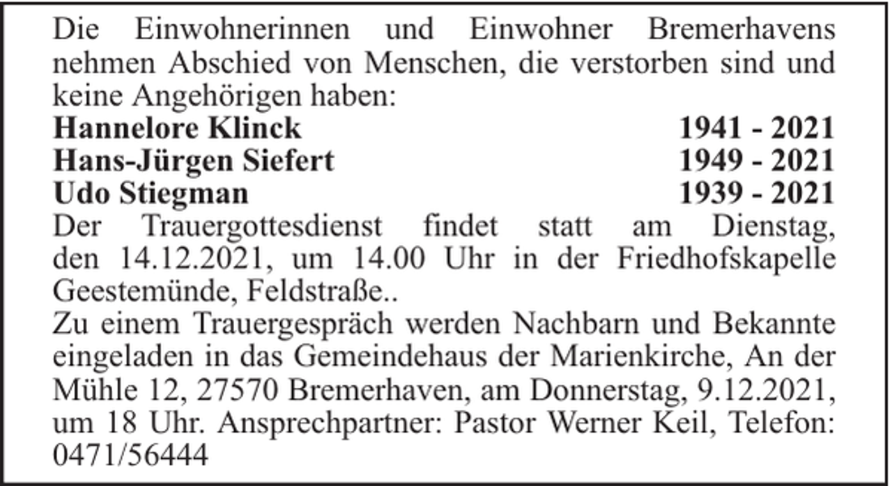 <p>Die Einwohnerinnen und Einwohner Bremerhavens<br />nehmen Abschied von Menschen, die verstorben sind und<br />keine Angehörigen haben:<br />Hannelore Klinck<br />1941 - 2021<br />Hans-Jürgen Siefert<br />1949 - 2021<br />Udo Stiegman<br />1939 - 2021<br />Der Trauergottesdienst findet statt am Dienstag,<br />den 14.12.2021, um 14.00 Uhr in der Friedhofskapelle<br />Geestemünde, Feldstraße..<br />Zu einem Trauergespräch werden Nachbarn und Bekannte<br />eingeladen in das Gemeindehaus der Marienkirche, An der<br />Mühle 12, 27570 Bremerhaven, am Donnerstag, 9.12.2021,<br />um 18 Uhr. Ansprechpartner: Pastor Werner Keil, Telefon:<br />0471/56444</p>
