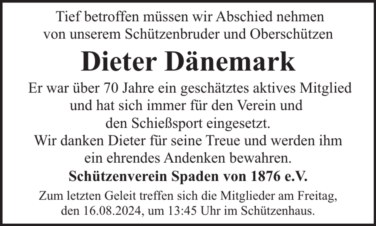 <p>Tief betroffen müssen wir Abschied nehmen<br />von unserem Schützenbruder und Oberschützen</p><p>Dieter Dänemark</p><p>Er war über 70 Jahre ein geschätztes aktives Mitglied<br />und hat sich immer für den Verein und<br />den Schießsport eingesetzt.<br />Wir danken Dieter für seine Treue und werden ihm<br />ein ehrendes Andenken bewahren.<br />Schützenverein Spaden von 1876 e.V.<br />Zum letzten Geleit treffen sich die Mitglieder am Freitag,<br />den 16.08.2024, um 13:45 Uhr im Schützenhaus.</p>