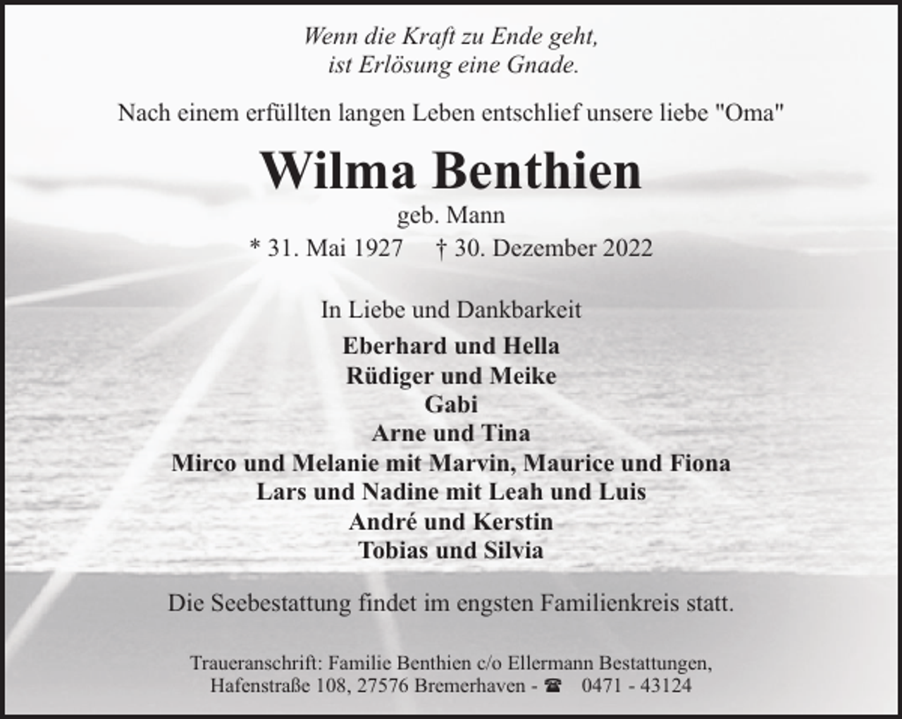 <p>Wenn die Kraft zu Ende geht,<br />ist Erlösung eine Gnade.<br />Nach einem erfüllten langen Leben entschlief unsere liebe "Oma"</p><p>Wilma Benthien</p><p>geb. Mann<br />* 31. Mai 1927 † 30. Dezember 2022<br />In Liebe und Dankbarkeit<br />Eberhard und Hella<br />Rüdiger und Meike<br />Gabi<br />Arne und Tina<br />Mirco und Melanie mit Marvin, Maurice und Fiona<br />Lars und Nadine mit Leah und Luis<br />André und Kerstin<br />Tobias und Silvia<br />Die Seebestattung findet im engsten Familienkreis statt.<br />Traueranschrift: Familie Benthien c/o Ellermann Bestattungen,<br />Hafenstraße 108, 27576 Bremerhaven - ( 0471 - 43124</p>
