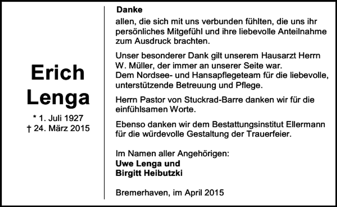 <p>Danke<br />allen, die sich mit uns verbunden fühlten, die uns ihr<br />persönliches Mitgefühl und ihre liebevolle Anteilnahme<br />zum Ausdruck brachten.</p><p>Erich<br />Lenga<br />* 1. Juli 1927<br />† 24. März 2015</p><p>Unser besonderer Dank gilt unserem Hausarzt Herrn<br />W. Müller, der immer an unserer Seite war.<br />Dem Nordsee- und Hansapflegeteam für die liebevolle,<br />unterstützende Betreuung und Pflege.<br />Herrn Pastor von Stuckrad-Barre danken wir für die<br />einfühlsamen Worte.<br />Ebenso danken wir dem Bestattungsinstitut Ellermann<br />für die würdevolle Gestaltung der Trauerfeier.<br />Im Namen aller Angehörigen:<br />Uwe Lenga und<br />Birgitt Heibutzki<br />Bremerhaven, im April 2015</p>