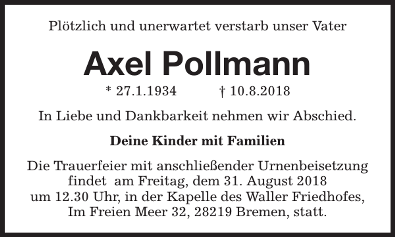 <p>Plötzlich und unerwartet verstarb unser Vater</p><p>Axel Pollmann<br />* 27.1.1934</p><p>† 10.8.2018</p><p>In Liebe und Dankbarkeit nehmen wir Abschied.<br />Deine Kinder mit Familien<br />Die Trauerfeier mit anschließender Urnenbeisetzung<br />findet am Freitag, dem 31. August 2018<br />um 12.30 Uhr, in der Kapelle des Waller Friedhofes,<br />Im Freien Meer 32, 28219 Bremen, statt.</p>