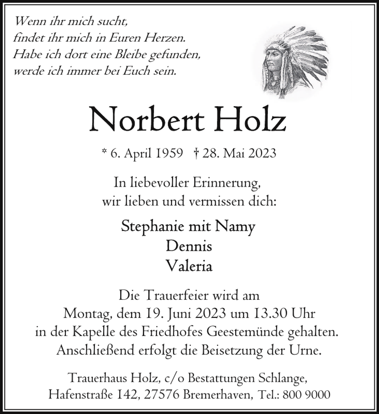 <p>Wenn ihr mich sucht,<br />findet ihr mich in Euren Herzen.<br />Habe ich dort eine Bleibe gefunden,<br />werde ich immer bei Euch sein.</p><p>* 6. April 1959 † 28. Mai 2023</p><p>In liebevoller Erinnerung,<br />wir lieben und vermissen dich:</p><p>Die Trauerfeier wird am<br />Montag, dem 19. Juni 2023 um 13.30 Uhr<br />in der Kapelle des Friedhofes Geestemünde gehalten.<br />Anschließend erfolgt die Beisetzung der Urne.<br />Trauerhaus Holz, c/o Bestattungen Schlange,<br />Hafenstraße 142, 27576 Bremerhaven, Tel.: 800 9000</p>