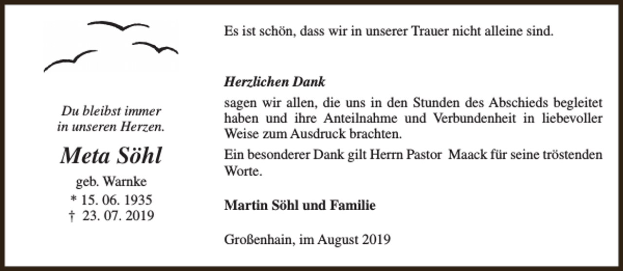 <p>Es ist schön, dass wir in unserer Trauer nicht alleine sind.</p><p>Du bleibst immer<br />in unseren Herzen.</p><p>Meta Söhl<br />geb. Warnke<br />* 15. 06. 1935<br />† 23. 07. 2019</p><p>Herzlichen Dank<br />sagen wir allen, die uns in den Stunden des Abschieds begleitet<br />haben und ihre Anteilnahme und Verbundenheit in liebevoller<br />Weise zum Ausdruck brachten.<br />Ein besonderer Dank gilt Herrn Pastor Maack für seine tröstenden<br />Worte.<br />Martin Söhl und Familie<br />Großenhain, im August 2019</p>