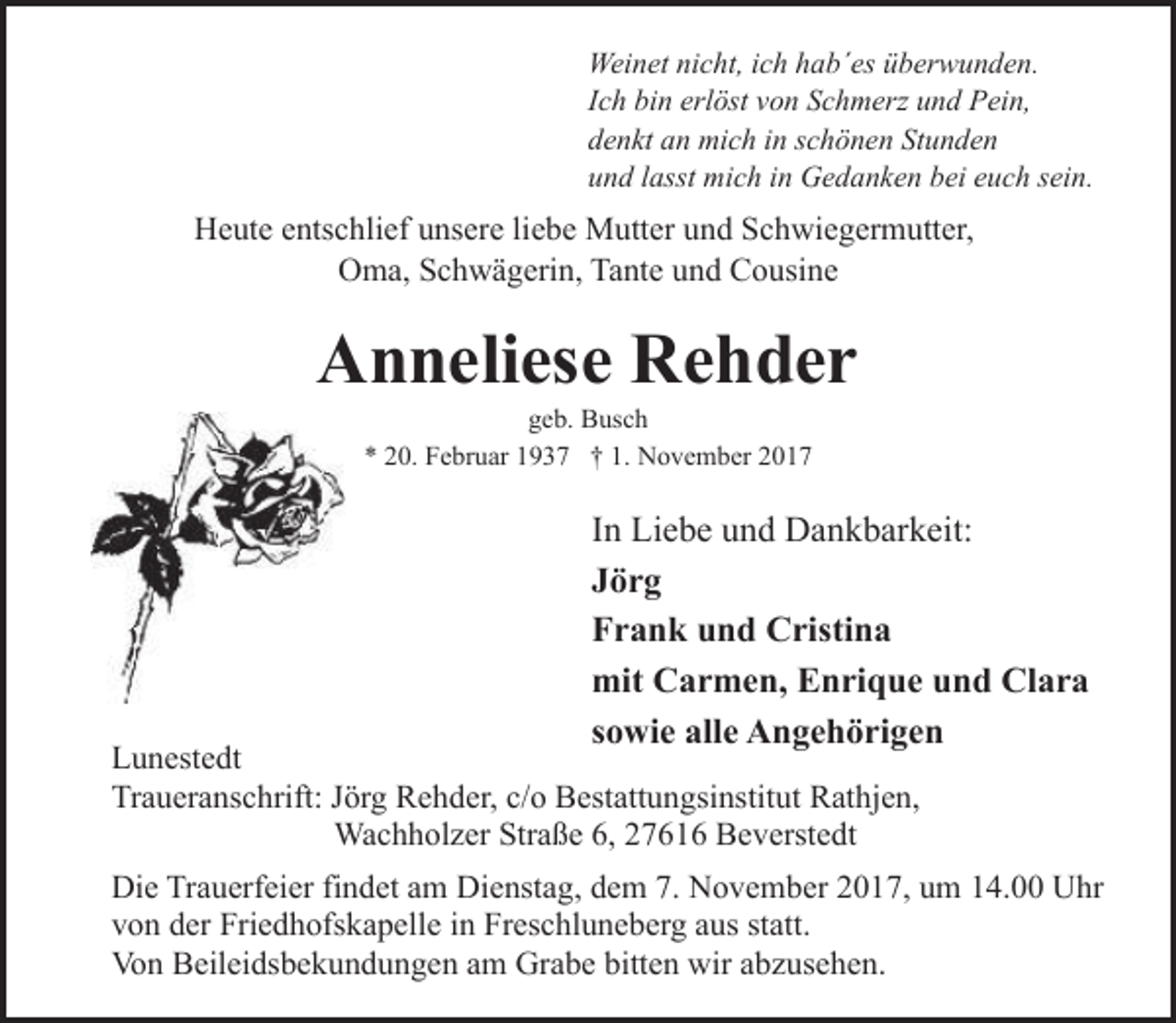 <p>Weinet nicht, ich hab´es überwunden.<br />Ich bin erlöst von Schmerz und Pein,<br />denkt an mich in schönen Stunden<br />und lasst mich in Gedanken bei euch sein.</p>
<p>Heute entschlief unsere liebe Mutter und Schwiegermutter,<br />Oma, Schwägerin, Tante und Cousine</p>
<p>Anneliese Rehder<br />geb. Busch<br />* 20. Februar 1937 † 1. November 2017</p>
<p>In Liebe und Dankbarkeit:<br />Jörg<br />Frank und Cristina<br />mit Carmen, Enrique und Clara<br />sowie alle Angehörigen</p>
<p>Lunestedt<br />Traueranschrift: Jörg Rehder, c/o Bestattungsinstitut Rathjen,<br />Wachholzer Straße 6, 27616 Beverstedt</p>
<p>Die Trauerfeier findet am Dienstag, dem 7. November 2017, um 14.00 Uhr<br />von der Friedhofskapelle in Freschluneberg aus statt.<br />Von Beileidsbekundungen am Grabe bitten wir abzusehen.</p>