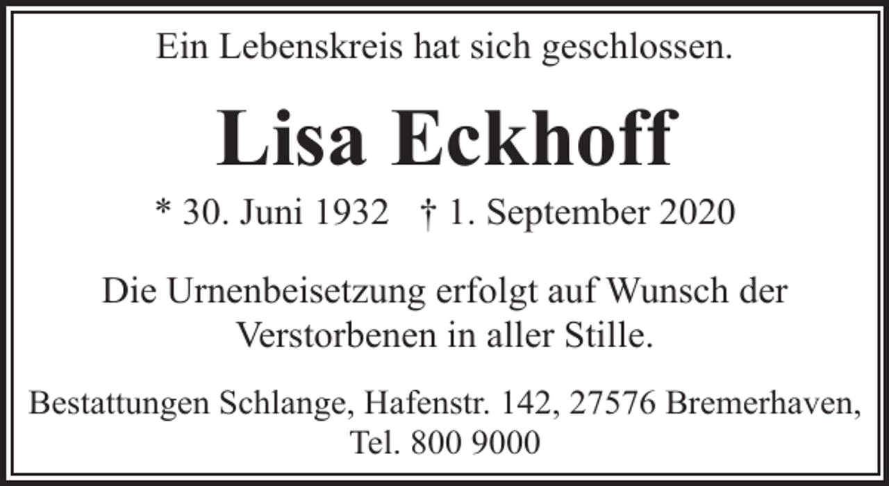<p>Ein Lebenskreis hat sich geschlossen.</p><p>Lisa Eckhoff</p><p>* 30. Juni 1932 † 1. September 2020<br />Die Urnenbeisetzung erfolgt auf Wunsch der<br />Verstorbenen in aller Stille.<br />Bestattungen Schlange, Hafenstr. 142, 27576 Bremerhaven,<br />Tel. 800 9000</p>