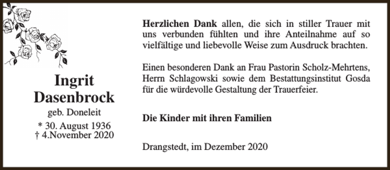 <p>Herzlichen Dank allen, die sich in stiller Trauer mit<br />uns verbunden fühlten und ihre Anteilnahme auf so<br />vielfältige und liebevolle Weise zum Ausdruck brachten.</p><p>Ingrit<br />Dasenbrock<br />geb. Doneleit<br />* 30. August 1936<br />† 4.November 2020</p><p>Einen besonderen Dank an Frau Pastorin Scholz-Mehrtens,<br />Herrn Schlagowski sowie dem Bestattungsinstitut Gosda<br />für die würdevolle Gestaltung der Trauerfeier.<br />Die Kinder mit ihren Familien<br />Drangstedt, im Dezember 2020</p>