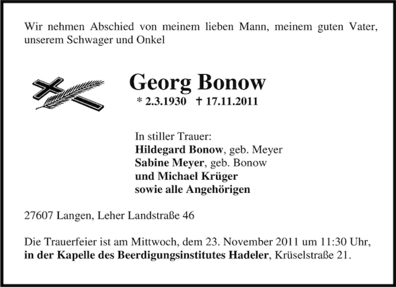 <p>Wir nehmen Abschied von meinem lieben Mann, meinem guten Vater,<br />unserem Schwager und Onkel</p><p>Georg Bonow<br />* 2.3.1930</p><p>17.11.2011</p><p>In stiller Trauer:<br />Hildegard Bonow, geb. Meyer<br />Sabine Meyer, geb. Bonow<br />und Michael Krüger<br />sowie alle Angehörigen<br />27607 Langen, Leher Landstraße 46<br />Die Trauerfeier ist am Mittwoch, dem 23. November 2011 um 11:30 Uhr,<br />in der Kapelle des Beerdigungsinstitutes Hadeler, Krüselstraße 21.</p>