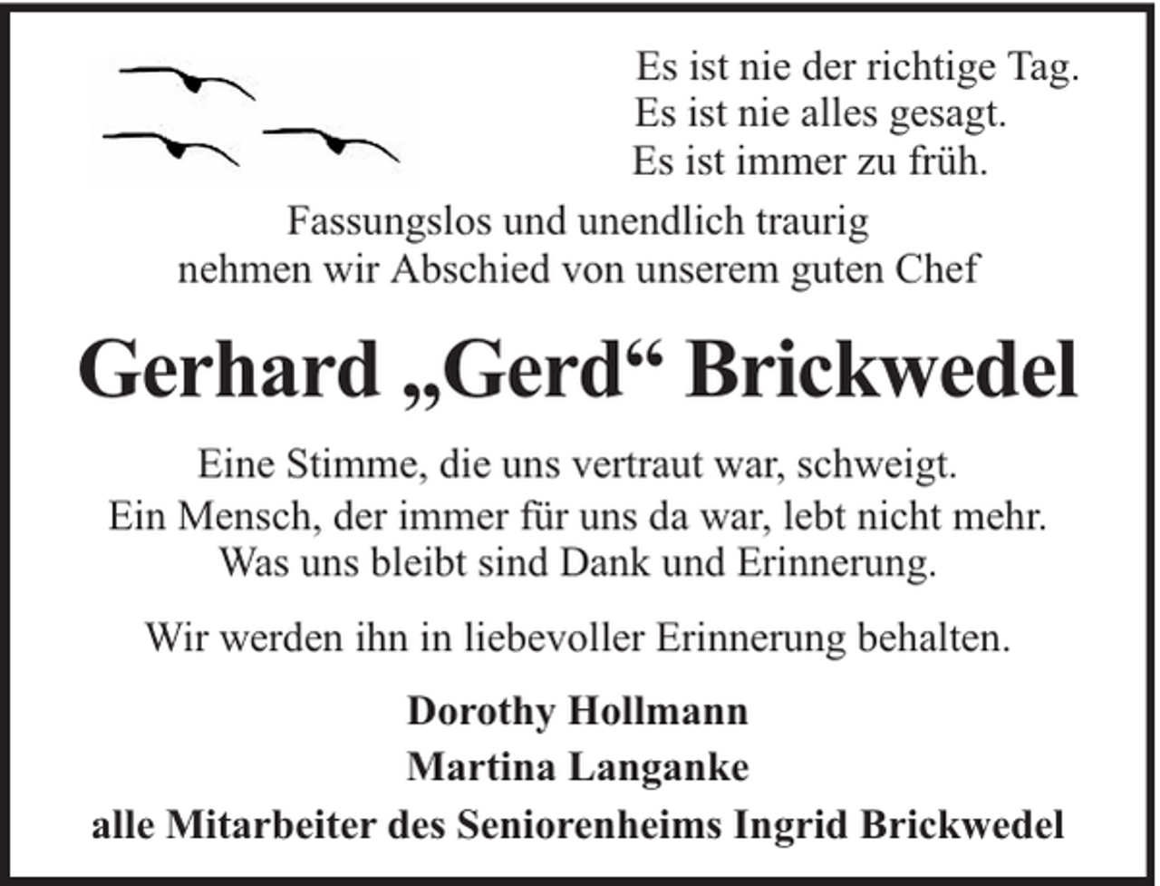 <p>Es ist nie der richtige Tag.<br />Es ist nie alles gesagt.<br />Es ist immer zu früh.<br />Fassungslos und unendlich traurig<br />nehmen wir Abschied von unserem guten Chef</p><p>Gerhard „Gerd“ Brickwedel<br />Eine Stimme, die uns vertraut war, schweigt.<br />Ein Mensch, der immer für uns da war, lebt nicht mehr.<br />Was uns bleibt sind Dank und Erinnerung.<br />Wir werden ihn in liebevoller Erinnerung behalten.<br />Dorothy Hollmann<br />Martina Langanke<br />alle Mitarbeiter des Seniorenheims Ingrid Brickwedel</p>