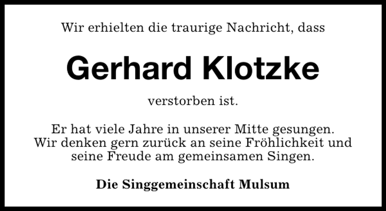 <p>Wir erhielten die traurige Nachricht, dass</p>
<p>Gerhard Klotzke<br />verstorben ist.<br />Er hat viele Jahre in unserer Mitte gesungen.<br />Wir denken gern zurück an seine Fröhlichkeit und<br />seine Freude am gemeinsamen Singen.<br />Die Singgemeinschaft Mulsum</p>