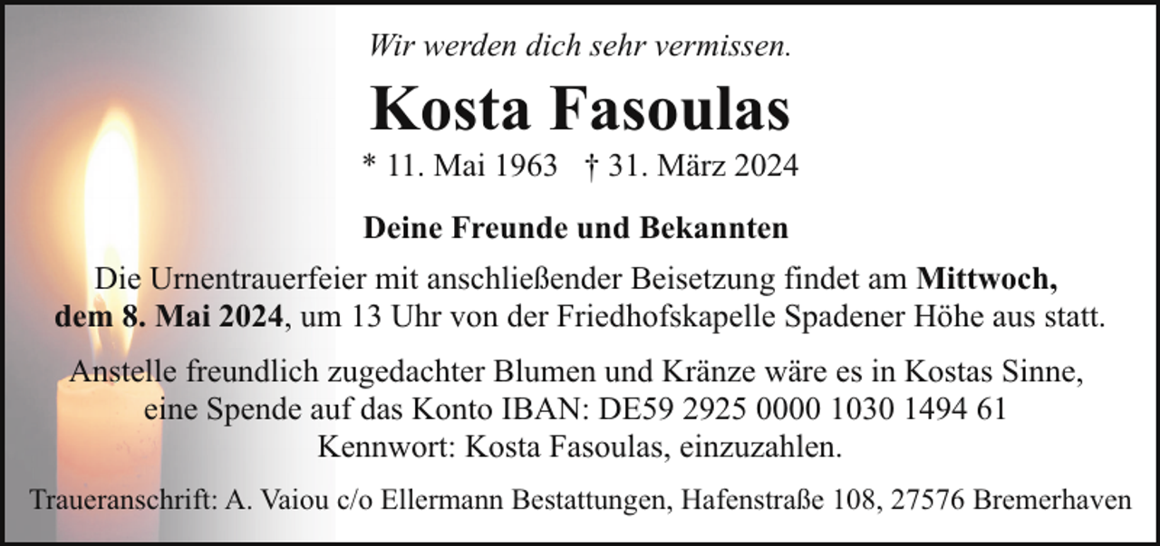 <p>Wir werden dich sehr vermissen.</p><p>Kosta Fasoulas</p><p>* 11. Mai 1963 † 31. März 2024<br />Deine Freunde und Bekannten<br />Die Urnentrauerfeier mit anschließender Beisetzung findet am Mittwoch,<br />dem 8. Mai 2024, um 13 Uhr von der Friedhofskapelle Spadener Höhe aus statt.<br />Anstelle freundlich zugedachter Blumen und Kränze wäre es in Kostas Sinne,<br />eine Spende auf das Konto IBAN: DE59 2925 0000 1030 1494 61<br />Kennwort: Kosta Fasoulas, einzuzahlen.<br />Traueranschrift: A. Vaiou c/o Ellermann Bestattungen, Hafenstraße 108, 27576 Bremerhaven</p>