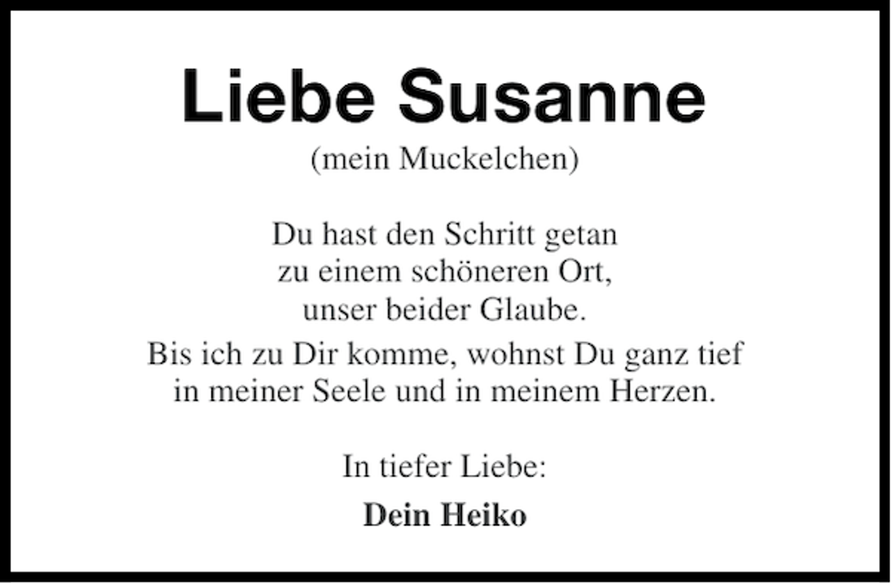 <p>Liebe Susanne<br />(mein Muckelchen)<br />Du hast den Schritt getan<br />zu einem schöneren Ort,<br />unser beider Glaube.<br />Bis ich zu Dir komme, wohnst Du ganz tief<br />in meiner Seele und in meinem Herzen.<br />In tiefer Liebe:<br />Dein Heiko</p>