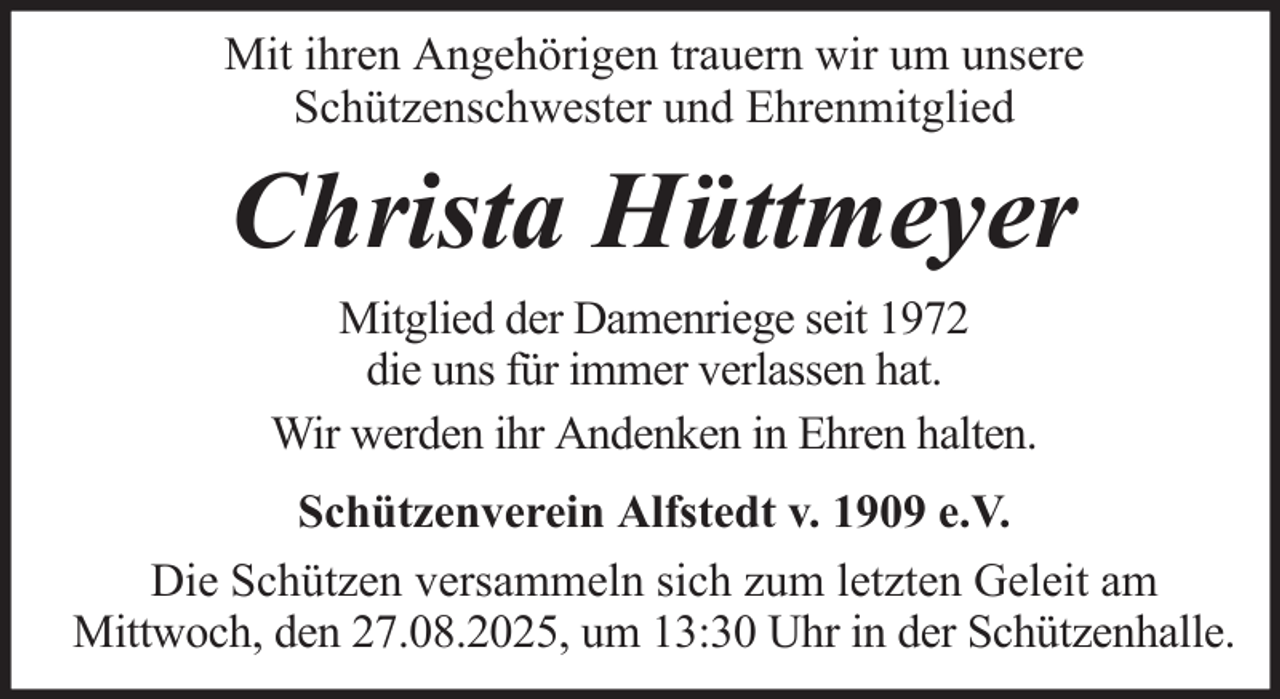 <p>Mit ihren Angehörigen trauern wir um unsere<br />Schützenschwester und Ehrenmitglied</p><p>Christa Hüttmeyer<br />Mitglied der Damenriege seit 1972<br />die uns für immer verlassen hat.<br />Wir werden ihr Andenken in Ehren halten.<br />Schützenverein Alfstedt v. 1909 e.V.<br />Die Schützen versammeln sich zum letzten Geleit am<br />Mittwoch, den 27.08.2025, um 13:30 Uhr in der Schützenhalle.</p>