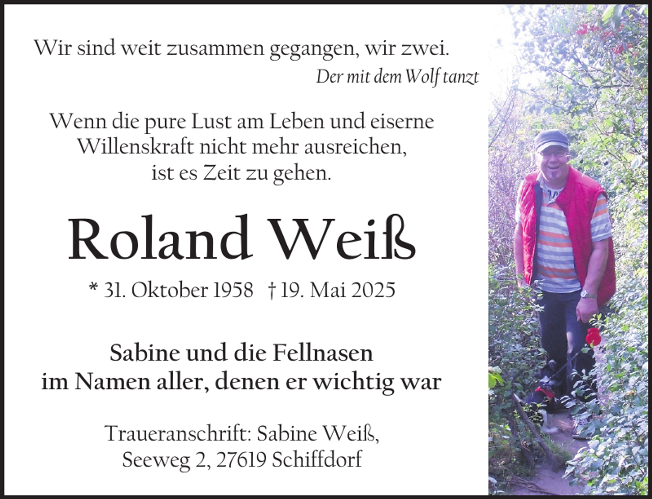 <p>Wir sind weit zusammen gegangen, wir zwei.<br />Der mit dem Wolf tanzt</p><p>Wenn die pure Lust am Leben und eiserne<br />Willenskraft nicht mehr ausreichen,<br />ist es Zeit zu gehen.</p><p>Roland Weiß<br />* 31. Oktober 1958 † 19. Mai 2025</p><p>Sabine und die Fellnasen<br />im Namen aller, denen er wichtig war<br />Traueranschrift: Sabine Weiß,<br />Seeweg 2, 27619 Schiffdorf</p>