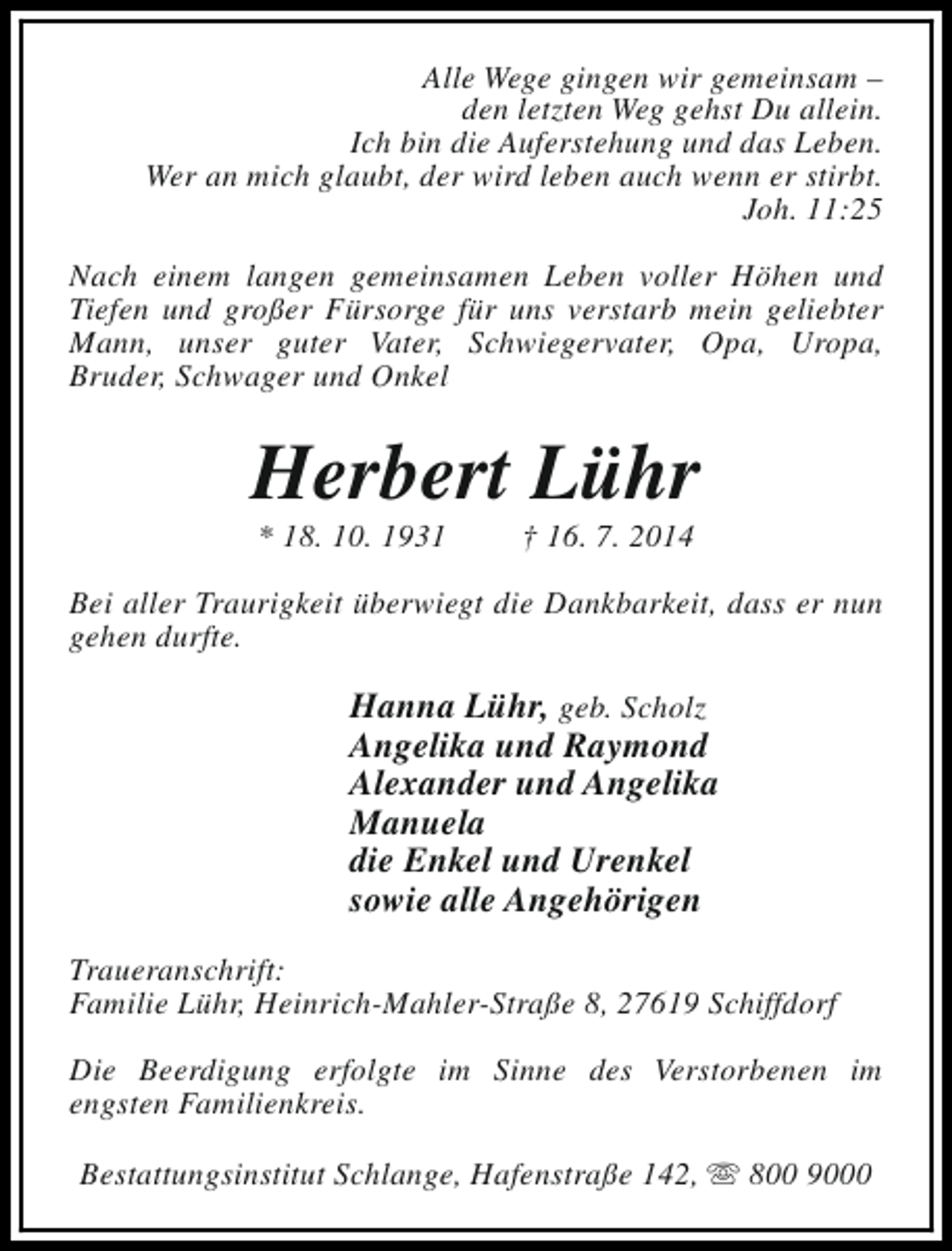 <p>Alle Wege gingen wir gemeinsam –<br />den letzten Weg gehst Du allein.<br />Ich bin die Auferstehung und das Leben.<br />Wer an mich glaubt, der wird leben auch wenn er stirbt.<br />Joh. 11:25<br />Nach einem langen gemeinsamen Leben voller Höhen und<br />Tiefen und großer Fürsorge für uns verstarb mein geliebter<br />Mann, unser guter Vater, Schwiegervater, Opa, Uropa,<br />Bruder, Schwager und Onkel</p><p>Herbert Lühr<br />* 18. 10. 1931</p><p>† 16. 7. 2014</p><p>Bei aller Traurigkeit überwiegt die Dankbarkeit, dass er nun<br />gehen durfte.</p><p>Hanna Lühr, geb. Scholz<br />Angelika und Raymond<br />Alexander und Angelika<br />Manuela<br />die Enkel und Urenkel<br />sowie alle Angehörigen<br />Traueranschrift:<br />Familie Lühr, Heinrich-Mahler-Straße 8, 27619 Schiffdorf<br />Die Beerdigung erfolgte im Sinne des Verstorbenen im<br />engsten Familienkreis.<br />Bestattungsinstitut Schlange, Hafenstraße 142, s 800 9000</p>