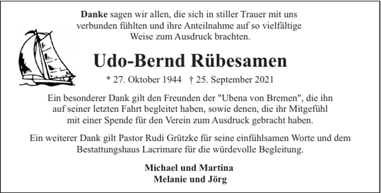 <p>Danke sagen wir allen, die sich in stiller Trauer mit uns<br />verbunden fühlten und ihre Anteilnahme auf so vielfältige<br />Weise zum Ausdruck brachten.</p><p>Udo-Bernd Rübesamen<br />* 27. Oktober 1944 † 25. September 2021<br />Ein besonderer Dank gilt den Freunden der "Ubena von Bremen", die ihn<br />auf seiner letzten Fahrt begleitet haben, sowie denen, die ihr Mitgefühl<br />mit einer Spende für den Verein zum Ausdruck gebracht haben.<br />Ein weiterer Dank gilt Pastor Rudi Grützke für seine einfühlsamen Worte und dem<br />Bestattungshaus Lacrimare für die würdevolle Begleitung.<br />Michael und Martina<br />Melanie und Jörg</p>