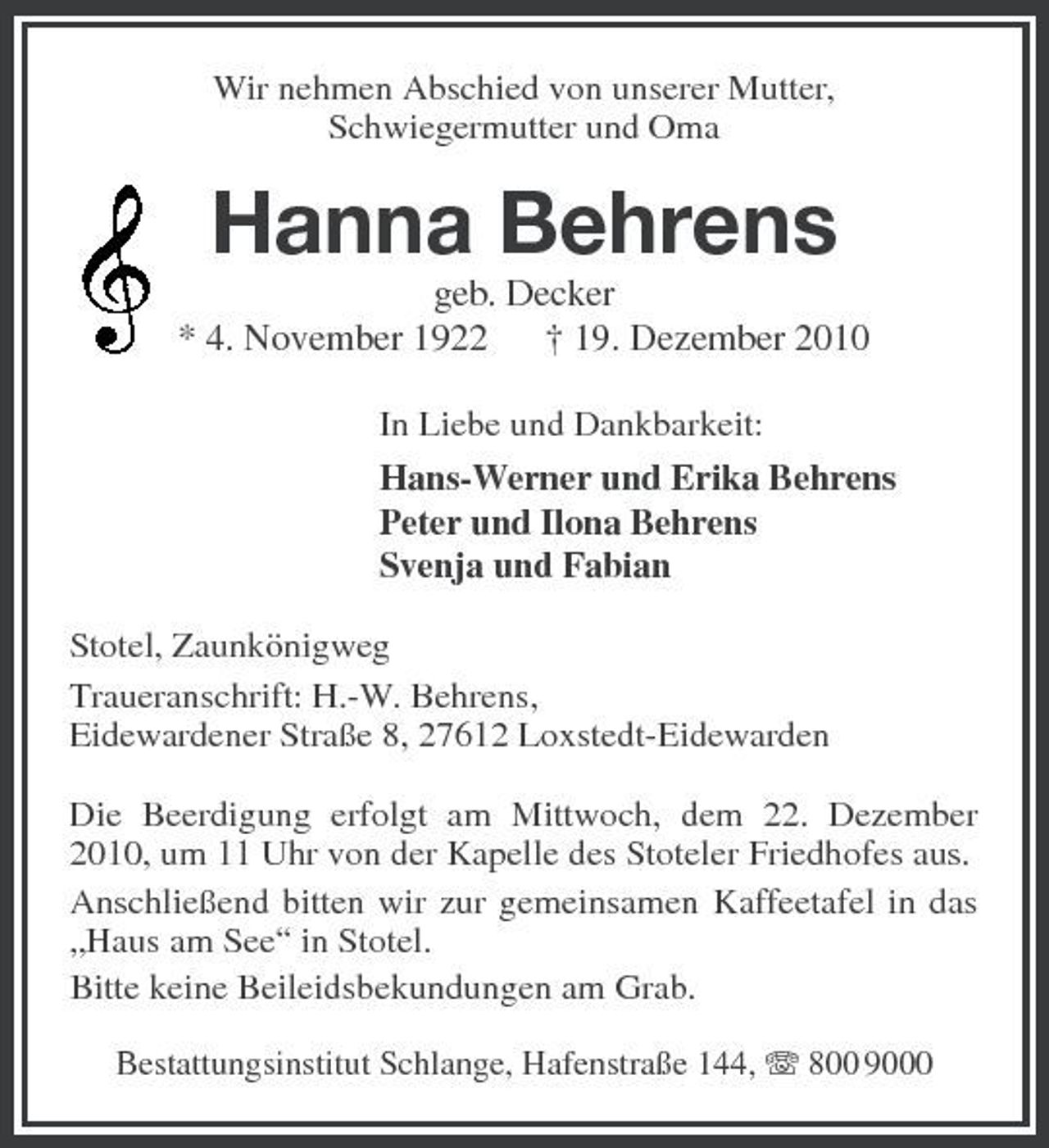 <p>Wir nehmen Abschied von unserer Mutter, Schwiegermutter und Oma</p><p>Hanna Behrens<br />geb. Decker * 4. November 1922 † 19. Dezember 2010<br />In Liebe und Dankbarkeit: Hans-Werner und Erika Behrens Peter und Ilona Behrens Svenja und Fabian Stotel, Zaunkönigweg Traueranschrift: H.-W. Behrens, Eidewardener Straße 8, 27612 Loxstedt-Eidewarden Die Beerdigung erfolgt am Mittwoch, dem 22. Dezember 2010, um 11 Uhr von der Kapelle des Stoteler Friedhofes aus. Anschließend bitten wir zur gemeinsamen Kaffeetafel in das „Haus am See“ in Stotel. Bitte keine Beileidsbekundungen am Grab.<br />Bestattungsinstitut Schlange, Hafenstraße 144, 800 9000</p>