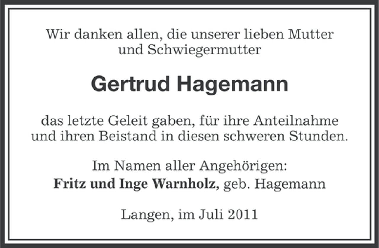 <p>Wir danken allen, die unserer lieben Mutter<br />und Schwiegermutter</p><p>Gertrud Hagemann<br />das letzte Geleit gaben, für ihre Anteilnahme<br />und ihren Beistand in diesen schweren Stunden.<br />Im Namen aller Angehörigen:<br />Fritz und Inge Warnholz, geb. Hagemann<br />Langen, im Juli 2011</p>