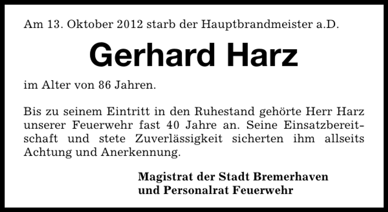 <p>Am 13. Oktober 2012 starb der Hauptbrandmeister a.D.</p><p>Gerhard Harz</p><p>im Alter von 86 Jahren.</p><p>Bis zu seinem Eintritt in den Ruhestand gehörte Herr Harz<br />unserer Feuerwehr fast 40 Jahre an. Seine Einsatzbereitschaft und stete Zuverlässigkeit sicherten ihm allseits<br />Achtung und Anerkennung.<br />Magistrat der Stadt Bremerhaven<br />und Personalrat Feuerwehr</p>