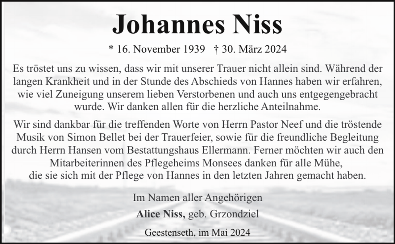 <p>Johannes Niss</p><p>* 16. November 1939 † 30. März 2024<br />Es tröstet uns zu wissen, dass wir mit unserer Trauer nicht allein sind. Während der<br />langen Krankheit und in der Stunde des Abschieds von Hannes haben wir erfahren,<br />wie viel Zuneigung unserem lieben Verstorbenen und auch uns entgegengebracht<br />wurde. Wir danken allen für die herzliche Anteilnahme.<br />Wir sind dankbar für die treffenden Worte von Herrn Pastor Neef und die tröstende<br />Musik von Simon Bellet bei der Trauerfeier, sowie für die freundliche Begleitung<br />durch Herrn Hansen vom Bestattungshaus Ellermann. Ferner möchten wir auch den<br />Mitarbeiterinnen des Pflegeheims Monsees danken für alle Mühe,<br />die sie sich mit der Pflege von Hannes in den letzten Jahren gemacht haben.<br />Im Namen aller Angehörigen<br />Alice Niss, geb. Grzondziel<br />Geestenseth, im Mai 2024</p>