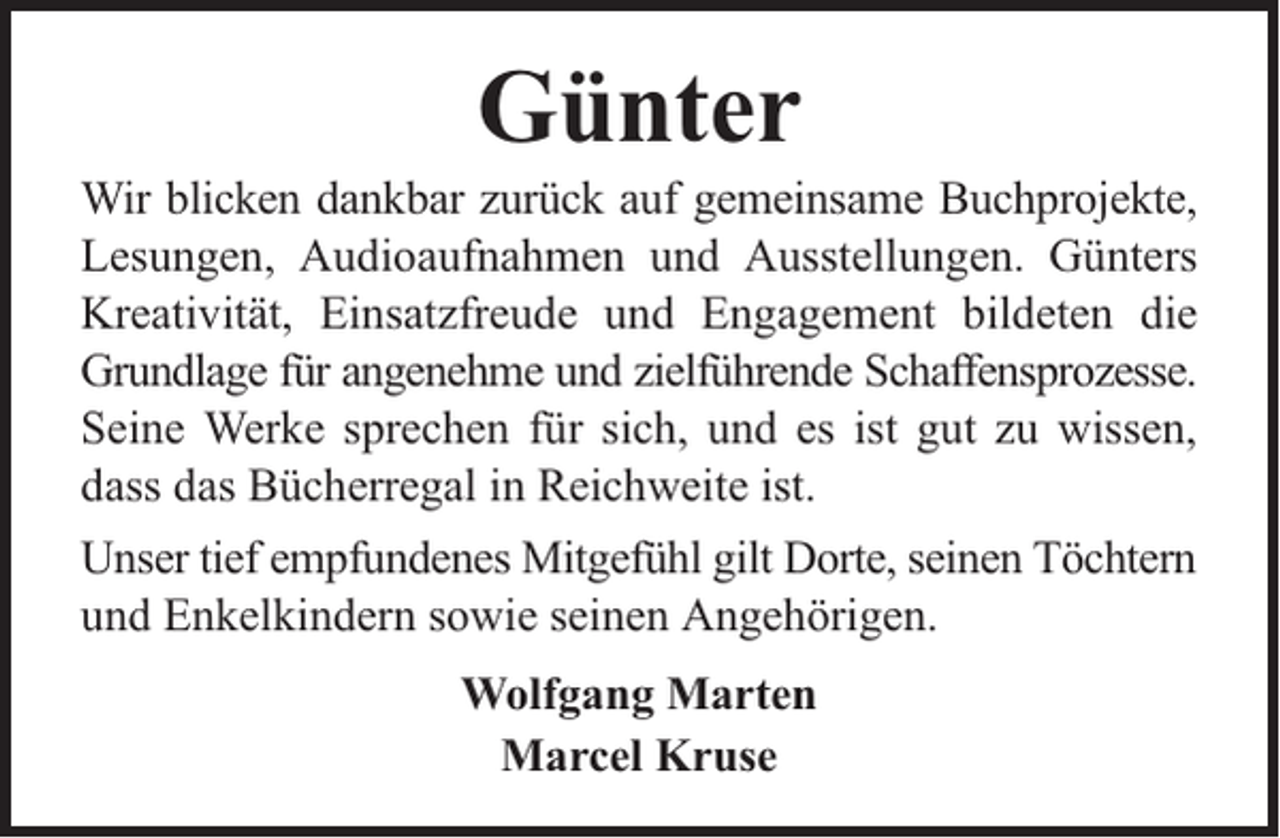 <p>Günter</p><p>Wir blicken dankbar zurück auf gemeinsame Buchprojekte,<br />Lesungen, Audioaufnahmen und Ausstellungen. Günters<br />Kreativität, Einsatzfreude und Engagement bildeten die<br />Grundlage für angenehme und zielführende Schaffensprozesse.<br />Seine Werke sprechen für sich, und es ist gut zu wissen,<br />dass das Bücherregal in Reichweite ist.<br />Unser tief empfundenes Mitgefühl gilt Dorte, seinen Töchtern<br />und Enkelkindern sowie seinen Angehörigen.<br />Wolfgang Marten<br />Marcel Kruse</p>
