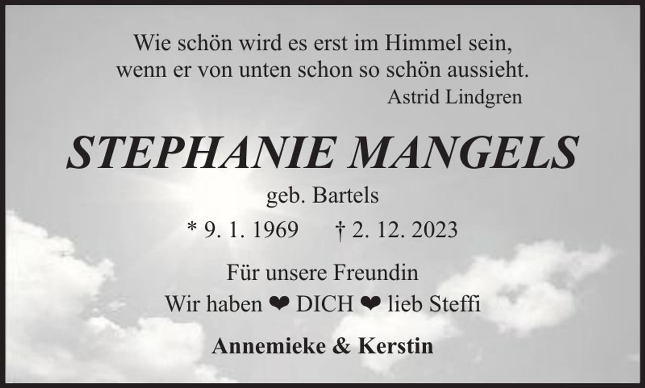 <p>Wie schön wird es erst im Himmel sein,<br />wenn er von unten schon so schön aussieht.<br />Astrid Lindgren</p><p>STEPHANIE MANGELS<br />geb. Bartels<br />* 9. 1. 1969 † 2. 12. 2023</p><p>Für unsere Freundin<br />Wir haben ❤ DICH ❤ lieb Steffi<br />Annemieke &amp; Kerstin</p>