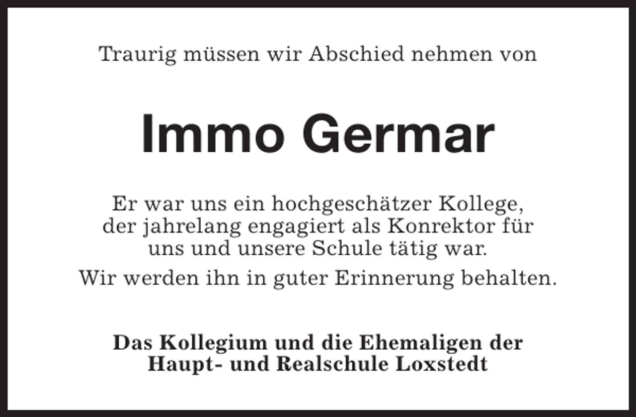 <p>Traurig müssen wir Abschied nehmen von</p><p>Immo Germar<br />Er war uns ein hochgeschätzer Kollege,<br />der jahrelang engagiert als Konrektor für<br />uns und unsere Schule tätig war.<br />Wir werden ihn in guter Erinnerung behalten.<br />Das Kollegium und die Ehemaligen der<br />Haupt- und Realschule Loxstedt</p>