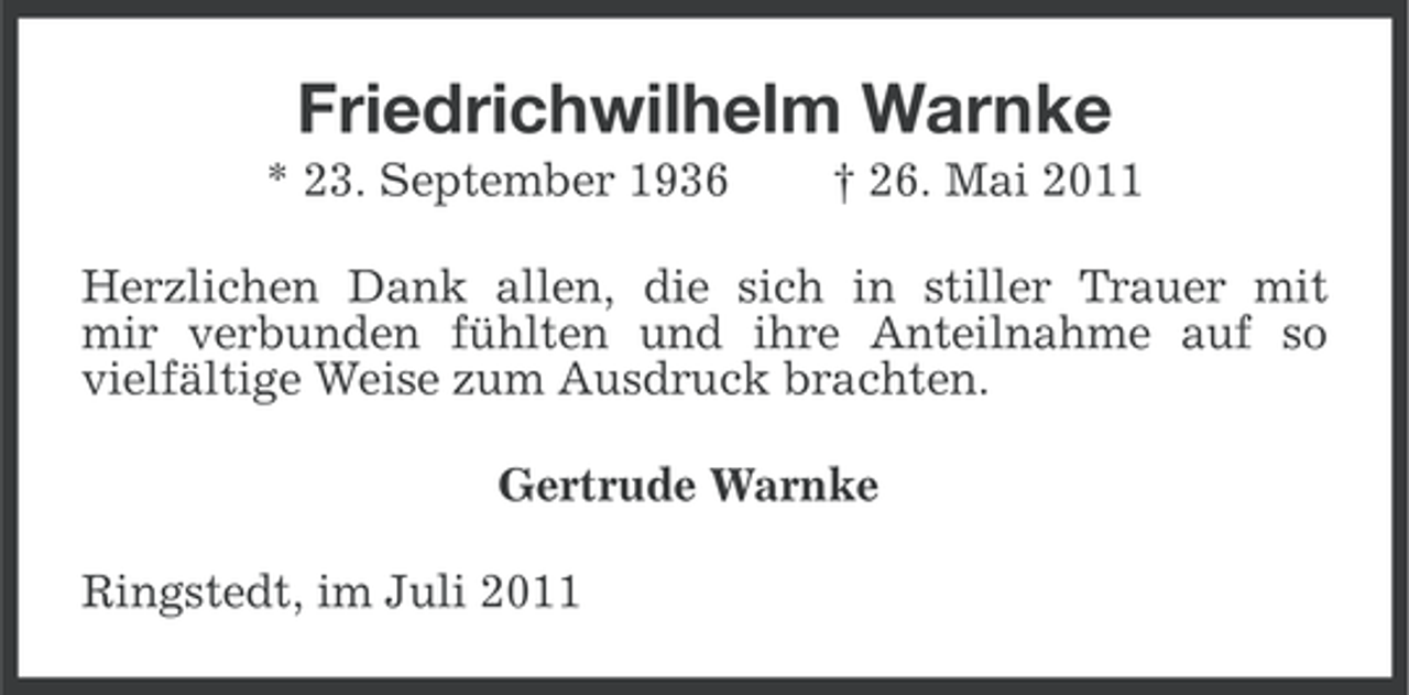 <p>Friedrichwilhelm Warnke<br />* 23. September 1936</p><p>† 26. Mai 2011</p><p>Herzlichen Dank allen, die sich in stiller Trauer mit<br />mir verbunden fühlten und ihre Anteilnahme auf so<br />vielfältige Weise zum Ausdruck brachten.<br />Gertrude Warnke<br />Ringstedt, im Juli 2011</p>