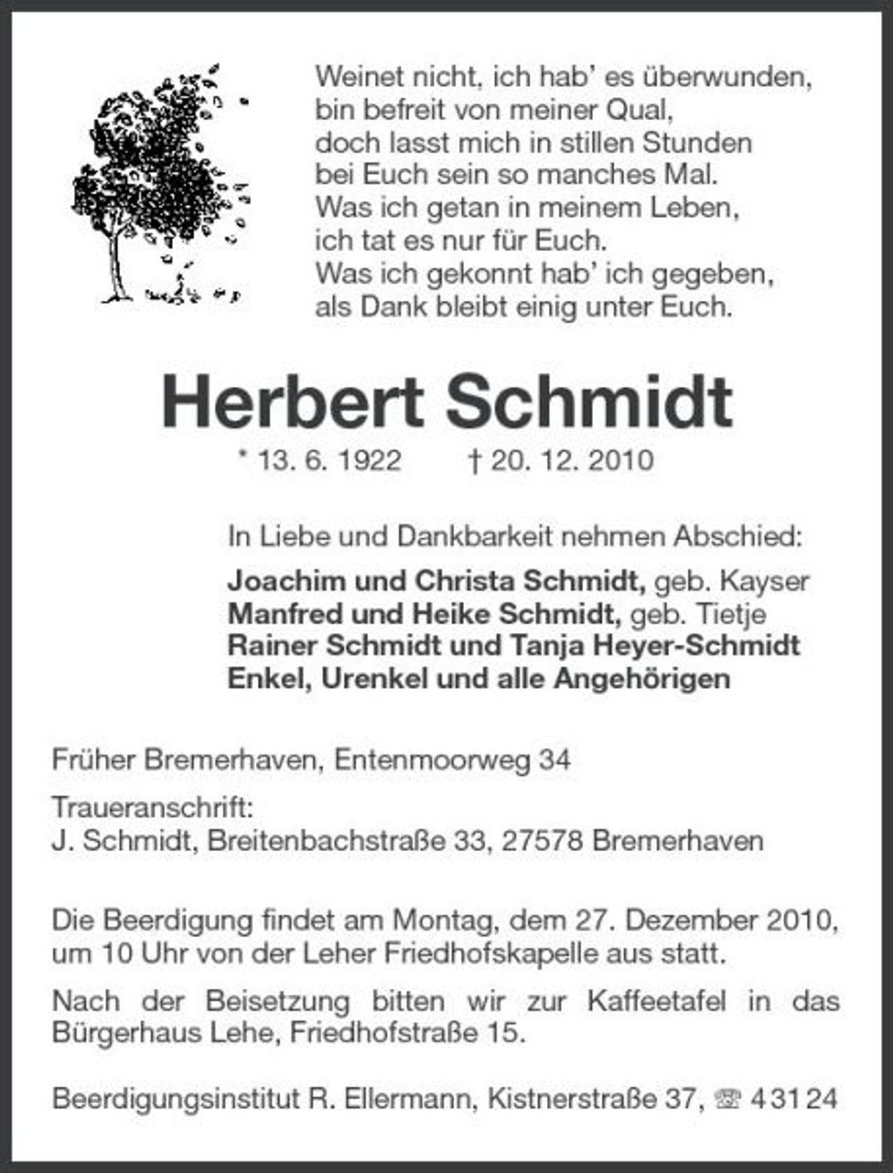 <p>Weinet nicht, ich hab’ es überwunden, bin befreit von meiner Qual, doch lasst mich in stillen Stunden bei Euch sein so manches Mal. Was ich getan in meinem Leben, ich tat es nur für Euch. Was ich gekonnt hab’ ich gegeben, als Dank bleibt einig unter Euch.</p><p>Herbert Schmidt<br />* 13. 6. 1922 † 20. 12. 2010 In Liebe und Dankbarkeit nehmen Abschied: Joachim und Christa Schmidt, geb. Kayser Manfred und Heike Schmidt, geb. Tietje Rainer Schmidt und Tanja Heyer-Schmidt Enkel, Urenkel und alle Angehörigen Früher Bremerhaven, Entenmoorweg 34 Traueranschrift: J. Schmidt, Breitenbachstraße 33, 27578 Bremerhaven Die Beerdigung findet am Montag, dem 27. Dezember 2010, um 10 Uhr von der Leher Friedhofskapelle aus statt. Nach der Beisetzung bitten wir zur Kaffeetafel in das Bürgerhaus Lehe, Friedhofstraße 15. Beerdigungsinstitut R. Ellermann, Kistnerstraße 37, 4 31 24</p>