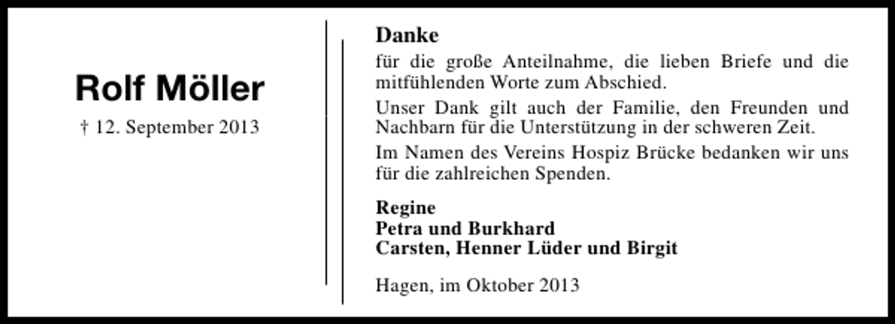 <p>Danke</p><p>Rolf Möller<br />† 12. September 2013</p><p>für die große Anteilnahme, die lieben Briefe und die<br />mitfühlenden Worte zum Abschied.<br />Unser Dank gilt auch der Familie, den Freunden und<br />Nachbarn für die Unterstützung in der schweren Zeit.<br />Im Namen des Vereins Hospiz Brücke bedanken wir uns<br />für die zahlreichen Spenden.<br />Regine<br />Petra und Burkhard<br />Carsten, Henner Lüder und Birgit<br />Hagen, im Oktober 2013</p>