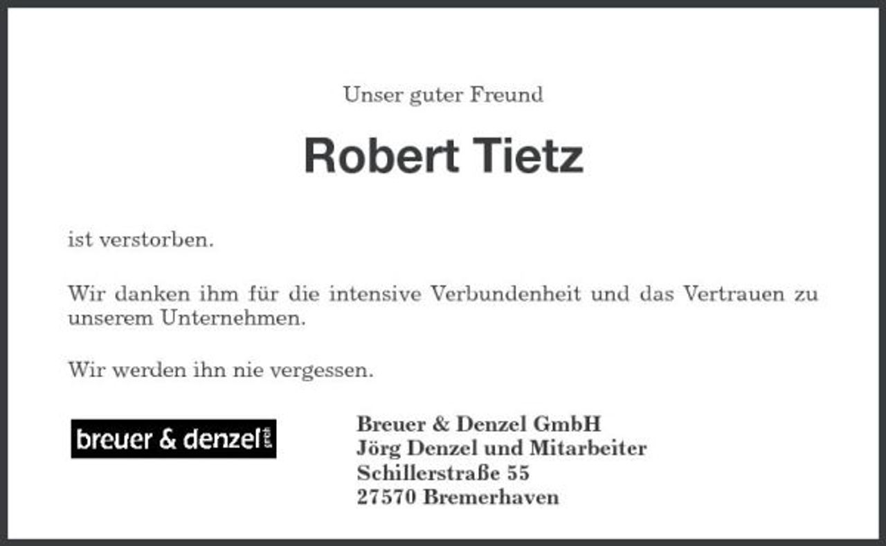 <p>Unser guter Freund</p><p>Robert Tietz<br />ist verstorben. Wir danken ihm für die intensive Verbundenheit und das Vertrauen zu unserem Unternehmen. Wir werden ihn nie vergessen. Breuer &amp; Denzel GmbH Jörg Denzel und Mitarbeiter Schillerstraße 55 27570 Bremerhaven</p>