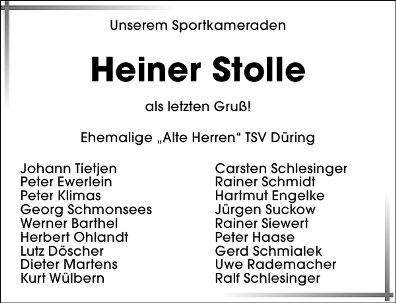 <p>Unserem Sportkameraden</p><p>Heiner Stolle<br />als letzten Gruß!<br />Ehemalige „Alte Herren“ TSV Düring<br />Johann Tietjen<br />Peter Ewerlein<br />Peter Klimas<br />Georg Schmonsees<br />Werner Barthel<br />Herbert Ohlandt<br />Lutz Döscher<br />Dieter Martens<br />Kurt Wülbern</p><p>Carsten Schlesinger<br />Rainer Schmidt<br />Hartmut Engelke<br />Jürgen Suckow<br />Rainer Siewert<br />Peter Haase<br />Gerd Schmialek<br />Uwe Rademacher<br />Ralf Schlesinger</p>