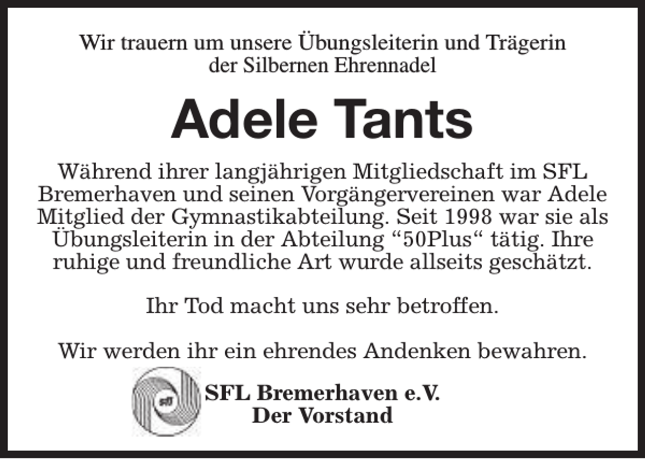 <p>Wir trauern um unsere Übungsleiterin und Trägerin<br />der Silbernen Ehrennadel</p><p>Adele Tants<br />Während ihrer langjährigen Mitgliedschaft im SFL<br />Bremerhaven und seinen Vorgängervereinen war Adele<br />Mitglied der Gymnastikabteilung. Seit 1998 war sie als<br />Übungsleiterin in der Abteilung “50Plus“ tätig. Ihre<br />ruhige und freundliche Art wurde allseits geschätzt.<br />Ihr Tod macht uns sehr betroffen.<br />Wir werden ihr ein ehrendes Andenken bewahren.<br />SFL Bremerhaven e.V.<br />Der Vorstand</p>