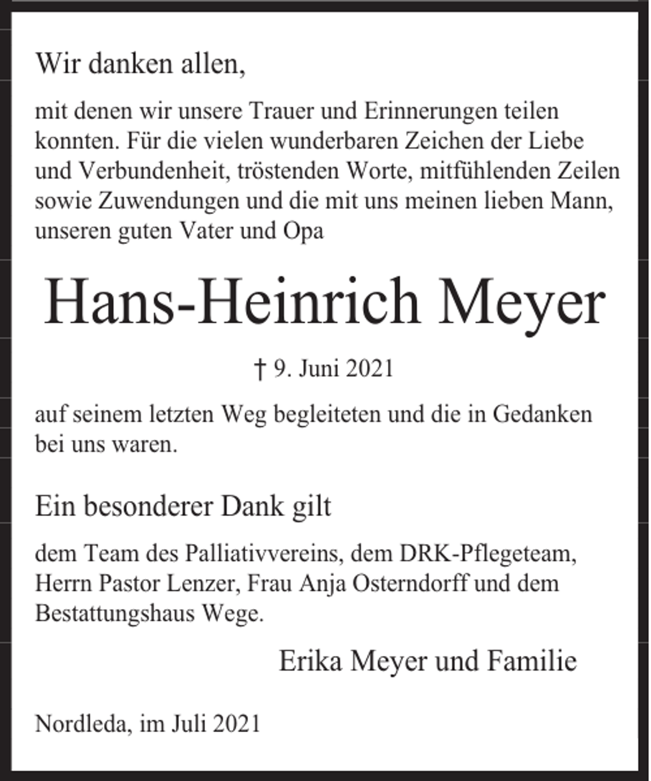 <p>Wir danken allen,<br />mit denen wir unsere Trauer und Erinnerungen teilen<br />konnten. Für die vielen wunderbaren Zeichen der Liebe<br />und Verbundenheit, tröstenden Worte, mitfühlenden Zeilen<br />sowie Zuwendungen und die mit uns meinen lieben Mann,<br />unseren guten Vater und Opa</p><p>Hans-Heinrich Meyer<br />† 9. Juni 2021<br />auf seinem letzten Weg begleiteten und die in Gedanken<br />bei uns waren.</p><p>Ein besonderer Dank gilt<br />dem Team des Palliativvereins, dem DRK-Pflegeteam,<br />Herrn Pastor Lenzer, Frau Anja Osterndorff und dem<br />Bestattungshaus Wege.</p><p>Erika Meyer und Familie<br />Nordleda, im Juli 2021</p>