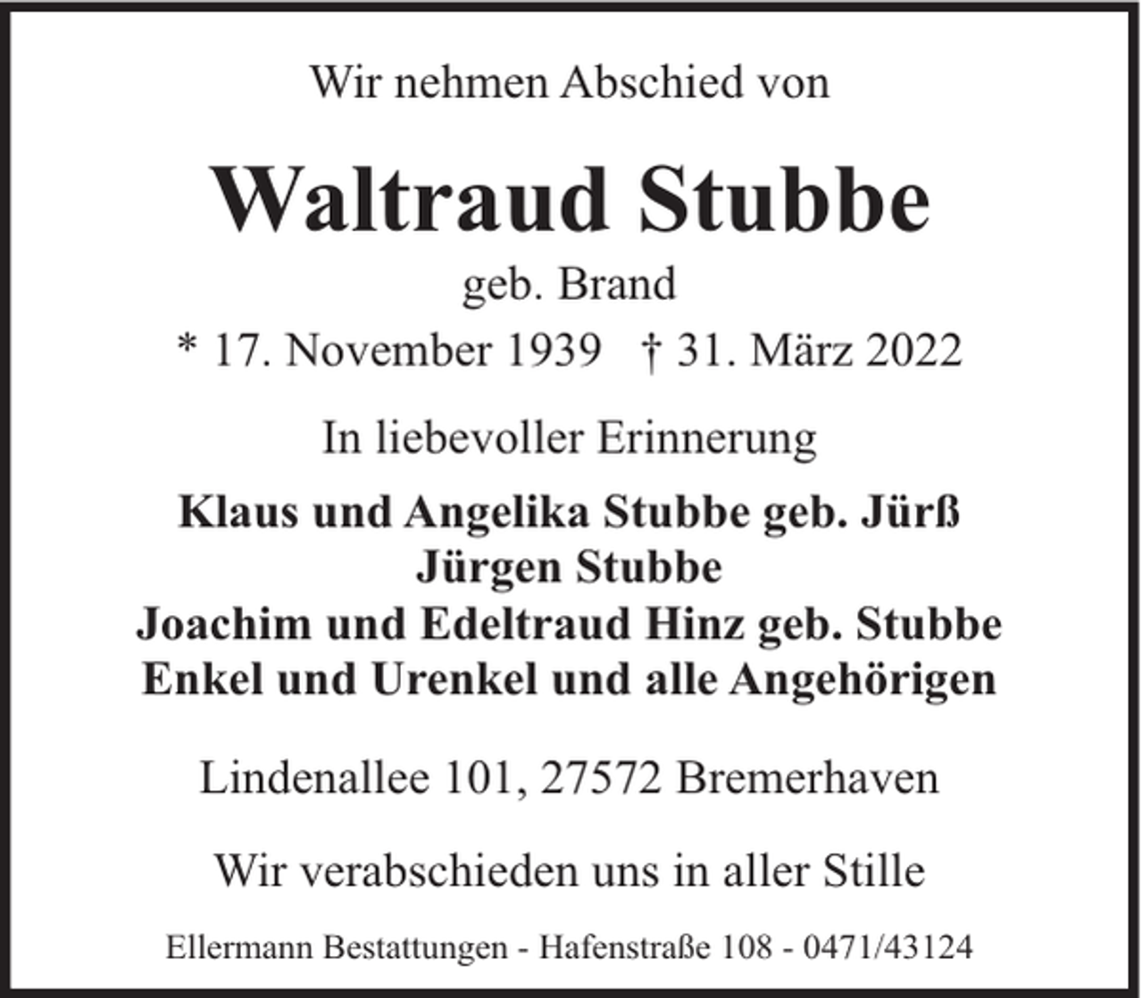 <p>Wir nehmen Abschied von</p><p>Waltraud Stubbe</p><p>geb. Brand<br />* 17. November 1939 † 31. März 2022<br />In liebevoller Erinnerung<br />Klaus und Angelika Stubbe geb. Jürß<br />Jürgen Stubbe<br />Joachim und Edeltraud Hinz geb. Stubbe<br />Enkel und Urenkel und alle Angehörigen<br />Lindenallee 101, 27572 Bremerhaven<br />Wir verabschieden uns in aller Stille<br />Ellermann Bestattungen - Hafenstraße 108 - 0471/43124</p>