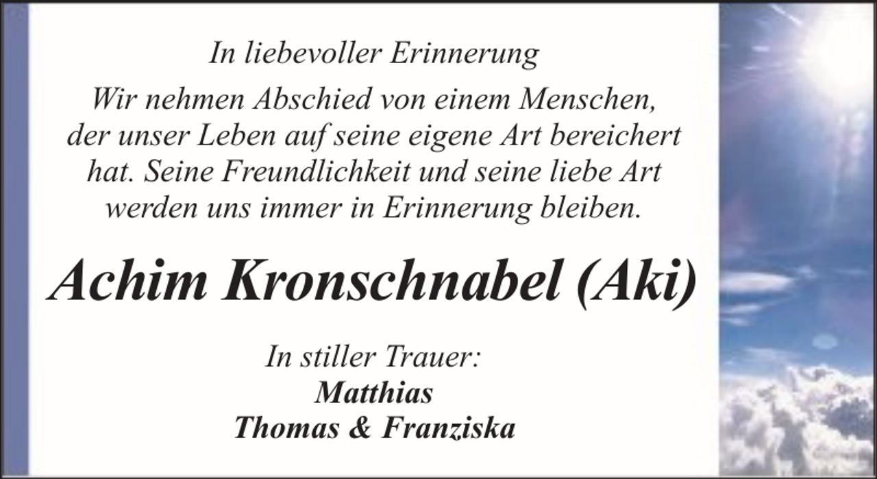 <p>In liebevoller Erinnerung<br />Wir nehmen Abschied von einem Menschen,<br />der unser Leben auf seine eigene Art bereichert<br />hat. Seine Freundlichkeit und seine liebe Art<br />werden uns immer in Erinnerung bleiben.</p><p>Achim Kronschnabel (Aki)<br />In stiller Trauer:<br />Matthias<br />Thomas &amp; Franziska</p>