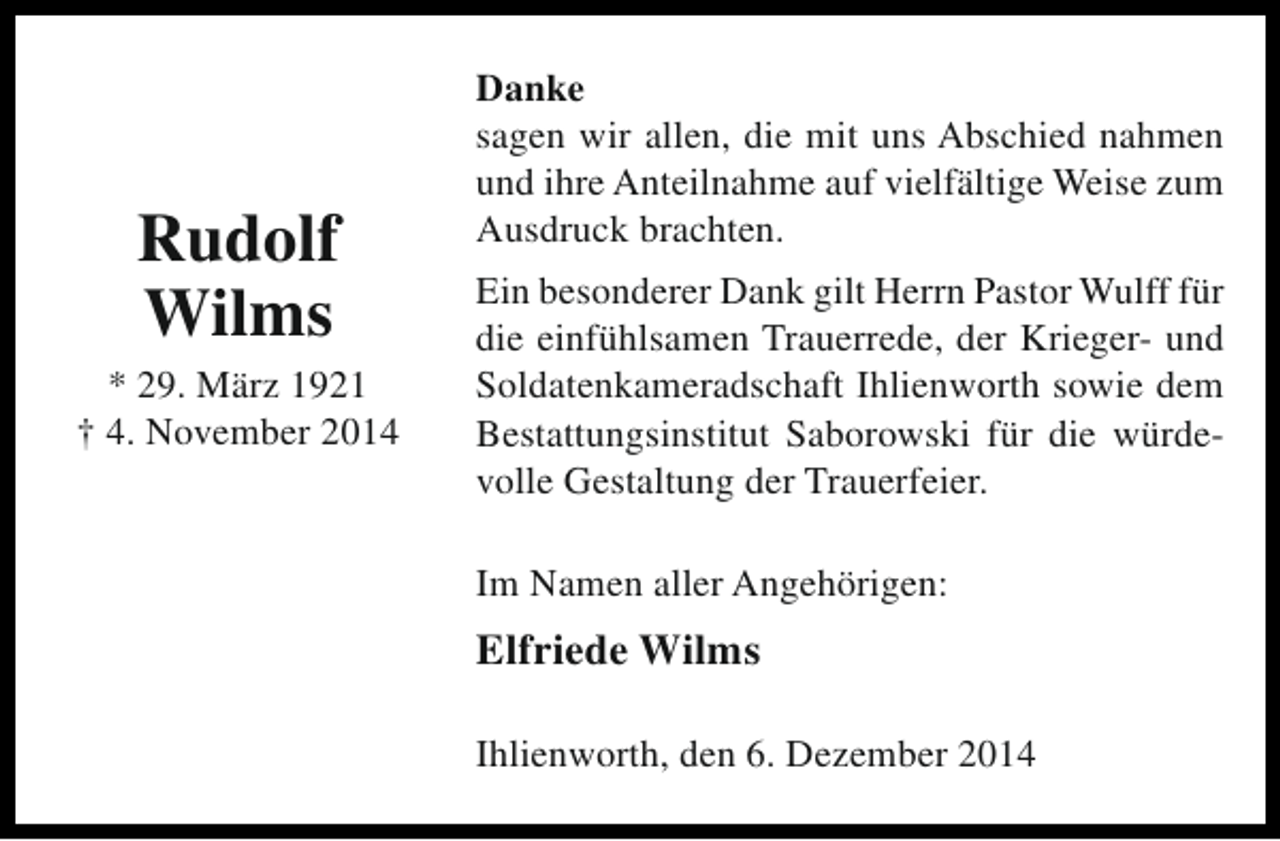 <p>Rudolf<br />Wilms</p><p>* 29. März 1921<br />† 4. November 2014</p><p>Danke<br />sagen wir allen, die mit uns Abschied nahmen<br />und ihre Anteilnahme auf vielfältige Weise zum<br />Ausdruck brachten.<br />Ein besonderer Dank gilt Herrn Pastor Wulff für<br />die einfühlsamen Trauerrede, der Krieger- und<br />Soldatenkameradschaft Ihlienworth sowie dem<br />Bestattungsinstitut Saborowski für die würdevolle Gestaltung der Trauerfeier.<br />Im Namen aller Angehörigen:</p><p>Elfriede Wilms<br />Ihlienworth, den 6. Dezember 2014</p>