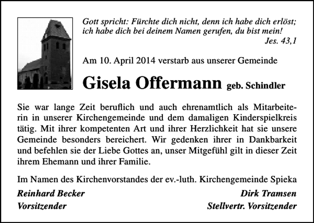<p>Gott spricht: Fürchte dich nicht, denn ich habe dich erlöst;<br />ich habe dich bei deinem Namen gerufen, du bist mein!<br />Jes. 43,1</p><p>Am 10. April 2014 verstarb aus unserer Gemeinde</p><p>Gisela Offermann geb. Schindler<br />Sie war lange Zeit beruflich und auch ehrenamtlich als Mitarbeiterin in unserer Kirchengemeinde und dem damaligen Kinderspielkreis<br />tätig. Mit ihrer kompetenten Art und ihrer Herzlichkeit hat sie unsere<br />Gemeinde besonders bereichert. Wir gedenken ihrer in Dankbarkeit<br />und befehlen sie der Liebe Gottes an, unser Mitgefühl gilt in dieser Zeit<br />ihrem Ehemann und ihrer Familie.<br />Im Namen des Kirchenvorstandes der ev.-luth. Kirchengemeinde Spieka<br />Reinhard Becker<br />Dirk Tramsen<br />Vorsitzender<br />Stellvertr. Vorsitzender</p>