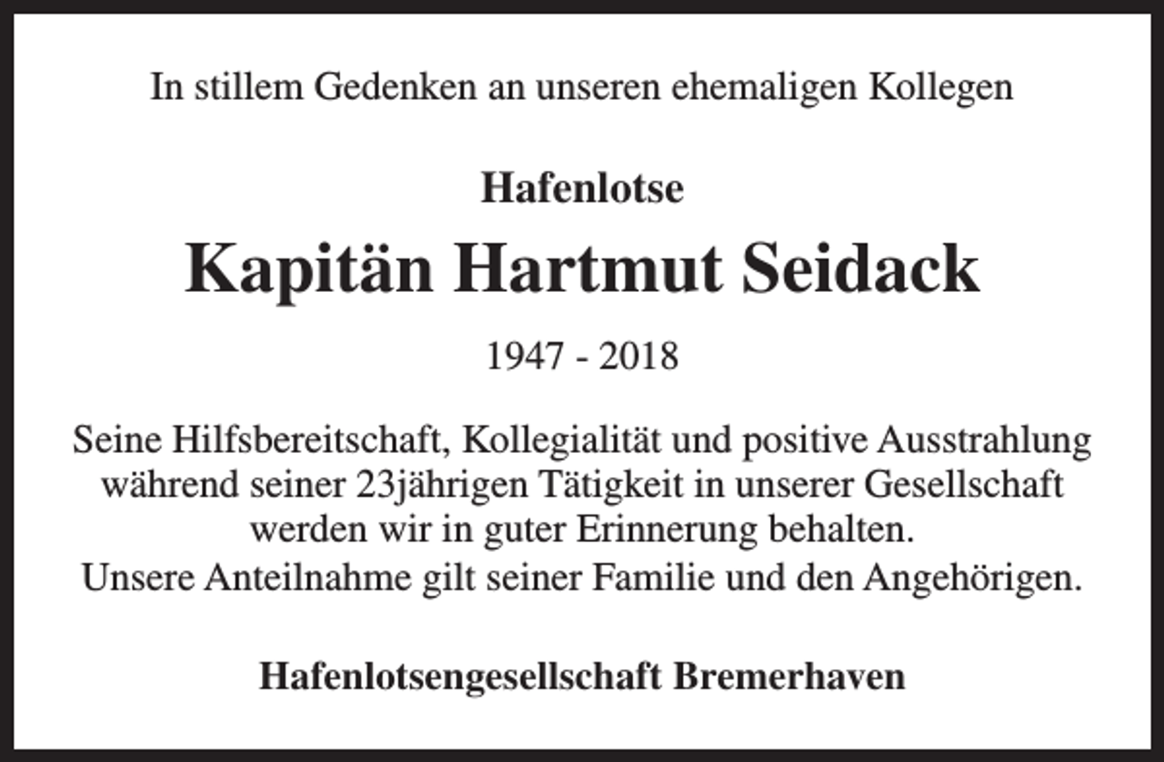 <p>In stillem Gedenken an unseren ehemaligen Kollegen</p><p>Hafenlotse</p><p>Kapitän Hartmut Seidack<br />1947 - 2018<br />Seine Hilfsbereitschaft, Kollegialität und positive Ausstrahlung<br />während seiner 23jährigen Tätigkeit in unserer Gesellschaft<br />werden wir in guter Erinnerung behalten.<br />Unsere Anteilnahme gilt seiner Familie und den Angehörigen.<br />Hafenlotsengesellschaft Bremerhaven</p>