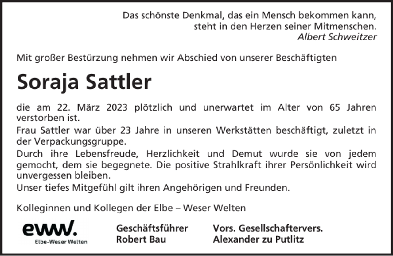 <p>Das schönste Denkmal, das ein Mensch bekommen kann,<br />steht in den Herzen seiner Mitmenschen.<br />Albert Schweitzer<br />Mit großer Bestürzung nehmen wir Abschied von unserer Beschäftigten</p><p>Soraja Sattler<br />die am 22. März 2023 plötzlich und unerwartet im Alter von 65 Jahren<br />verstorben ist.<br />Frau Sattler war über 23 Jahre in unseren Werkstätten beschäftigt, zuletzt in<br />der Verpackungsgruppe.<br />Durch ihre Lebensfreude, Herzlichkeit und Demut wurde sie von jedem<br />gemocht, dem sie begegnete. Die positive Strahlkraft ihrer Persönlichkeit wird<br />unvergessen bleiben.<br />Unser tiefes Mitgefühl gilt ihren Angehörigen und Freunden.<br />Kolleginnen und Kollegen der Elbe – Weser Welten<br />Geschäftsführer<br />Robert Bau</p><p>Vors. Gesellschaftervers.<br />Alexander zu Putlitz</p>