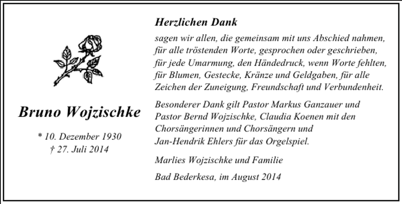 <p>Herzlichen Dank</p><p>Bruno Wojzischke<br />* 10. Dezember 1930<br />† 27. Juli 2014</p><p>sagen wir allen, die gemeinsam mit uns Abschied nahmen,<br />für alle tröstenden Worte, gesprochen oder geschrieben,<br />für jede Umarmung, den Händedruck, wenn Worte fehlten,<br />für Blumen, Gestecke, Kränze und Geldgaben, für alle<br />Zeichen der Zuneigung, Freundschaft und Verbundenheit.<br />Besonderer Dank gilt Pastor Markus Ganzauer und<br />Pastor Bernd Wojzischke, Claudia Koenen mit den<br />Chorsängerinnen und Chorsängern und<br />Jan-Hendrik Ehlers für das Orgelspiel.<br />Marlies Wojzischke und Familie<br />Bad Bederkesa, im August 2014</p>