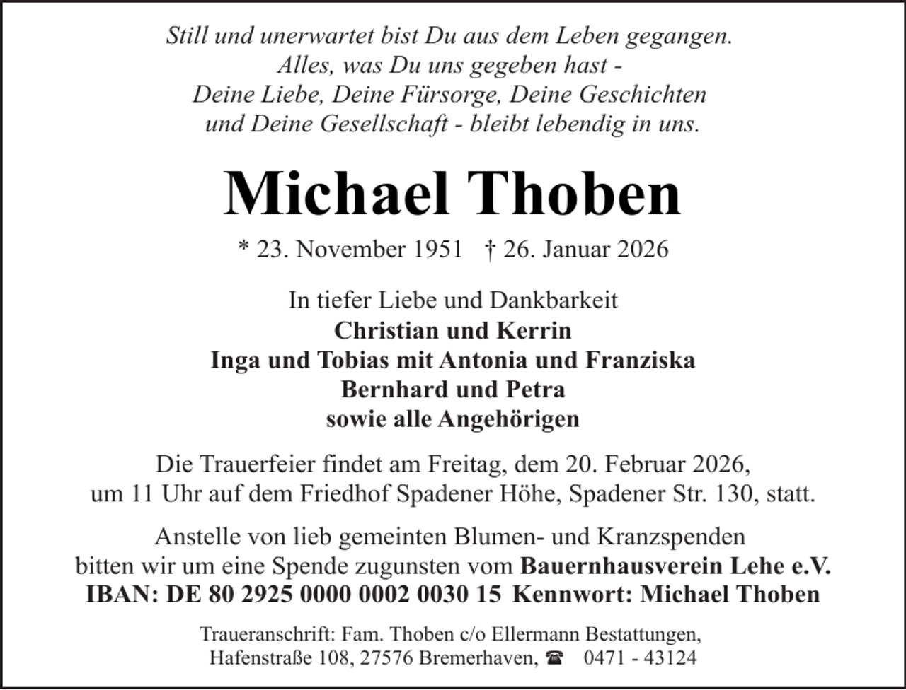 <p>Still und unerwartet bist Du aus dem Leben gegangen.<br />Alles, was Du uns gegeben hast Deine Liebe, Deine Fürsorge, Deine Geschichten<br />und Deine Gesellschaft - bleibt lebendig in uns.</p><p>Michael Thoben<br />* 23. November 1951 † 26. Januar 2026</p><p>In tiefer Liebe und Dankbarkeit<br />Christian und Kerrin<br />Inga und Tobias mit Antonia und Franziska<br />Bernhard und Petra<br />sowie alle Angehörigen<br />Die Trauerfeier findet am Freitag, dem 20. Februar 2026,<br />um 11 Uhr auf dem Friedhof Spadener Höhe, Spadener Str. 130, statt.<br />Anstelle von lieb gemeinten Blumen- und Kranzspenden<br />bitten wir um eine Spende zugunsten vom Bauernhausverein Lehe e.V.<br />IBAN: DE 80 2925 02 0030 15 Kennwort: Michael Thoben<br />Traueranschrift: Fam. Thoben c/o Ellermann Bestattungen,<br />Hafenstraße 108, 27576 Bremerhaven, ( 0471 - 43124</p>