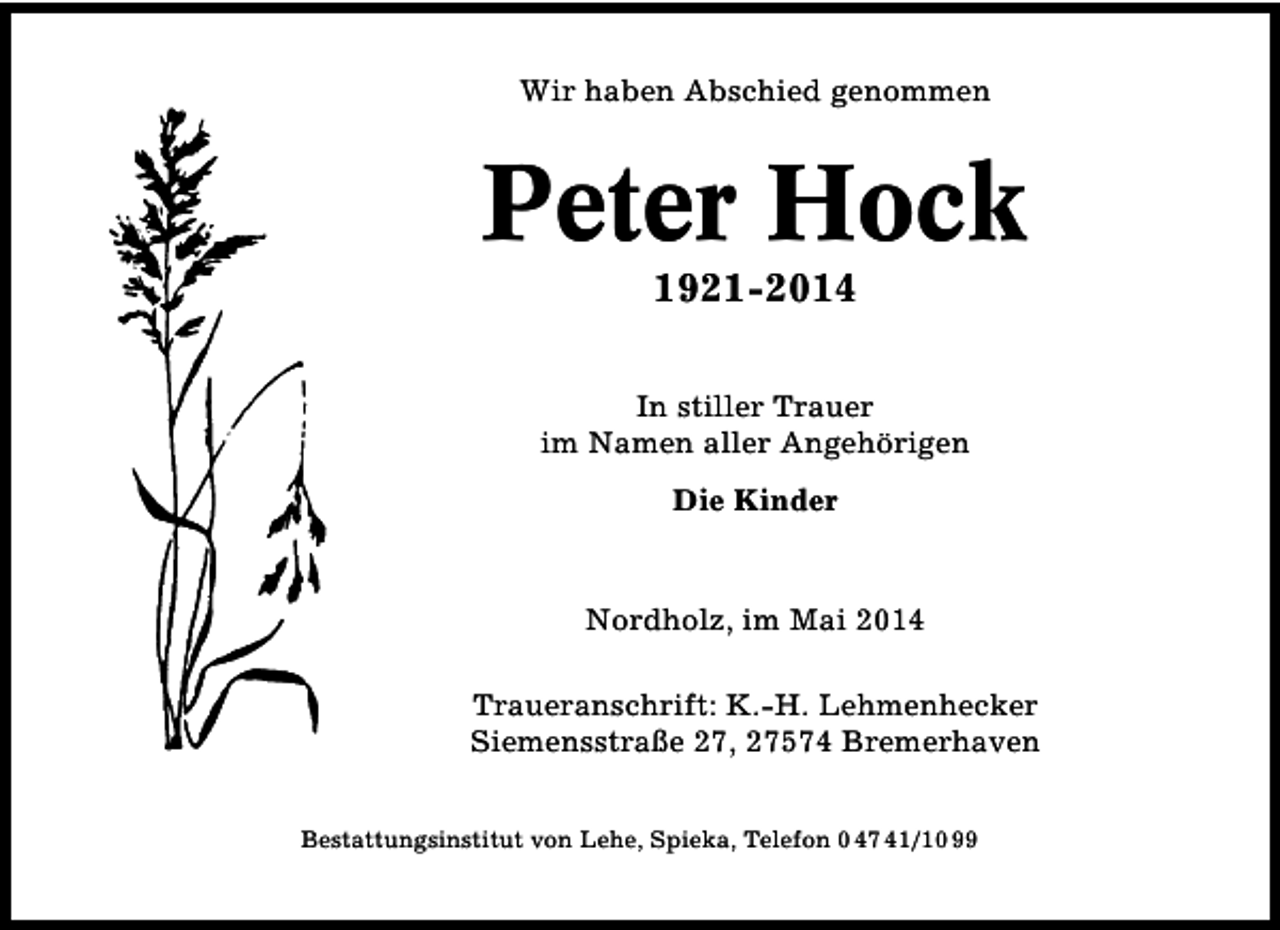 <p>Wir haben Abschied genommen</p><p>Peter Hock<br />1921-2014</p><p>In stiller Trauer<br />im Namen aller Angehörigen<br />Die Kinder</p><p>Nordholz, im Mai 2014<br />Traueranschrift: K.-H. Lehmenhecker<br />Siemensstraße 27, 27574 Bremerhaven<br />Bestattungsinstitut von Lehe, Spieka, Telefon 0 47 41/10 99</p>