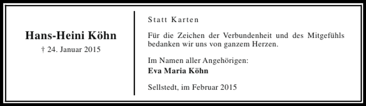 <p>Statt Karten</p><p>Hans-Heini Köhn<br />† 24. Januar 2015</p><p>Für die Zeichen der Verbundenheit und des Mitgefühls<br />bedanken wir uns von ganzem Herzen.<br />Im Namen aller Angehörigen:<br />Eva Maria Köhn<br />Sellstedt, im Februar 2015</p>