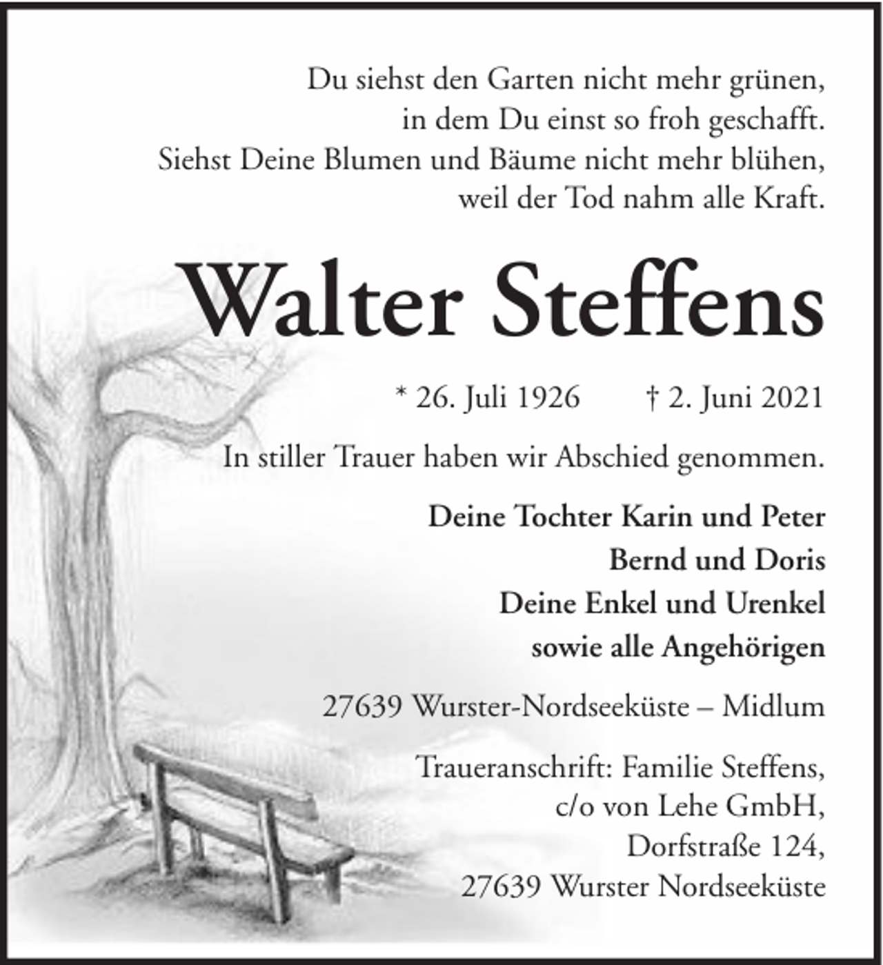 <p>Du siehst den Garten nicht mehr grünen,<br />in dem Du einst so froh geschafft.<br />Siehst Deine Blumen und Bäume nicht mehr blühen,<br />weil der Tod nahm alle Kraft.</p><p>Walter Steffens<br />* 26. Juli 1926</p><p>† 2. Juni 2021</p><p>In stiller Trauer haben wir Abschied genommen.<br />Deine Tochter Karin und Peter<br />Bernd und Doris<br />Deine Enkel und Urenkel<br />sowie alle Angehörigen<br />27639 Wurster-Nordseeküste – Midlum<br />Traueranschrift: Familie Steffens,<br />c/o von Lehe GmbH,<br />Dorfstraße 124,<br />27639 Wurster Nordseeküste</p>