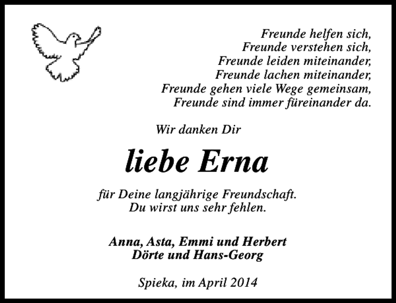 <p>Freunde helfen sich,<br />Freunde verstehen sich,<br />Freunde leiden miteinander,<br />Freunde lachen miteinander,<br />Freunde gehen viele Wege gemeinsam,<br />Freunde sind immer füreinander da.<br />Wir danken Dir</p><p>liebe Erna<br />für Deine langjährige Freundschaft.<br />Du wirst uns sehr fehlen.<br />Anna, Asta, Emmi und Herbert<br />Dörte und Hans-Georg<br />Spieka, im April 2014</p>