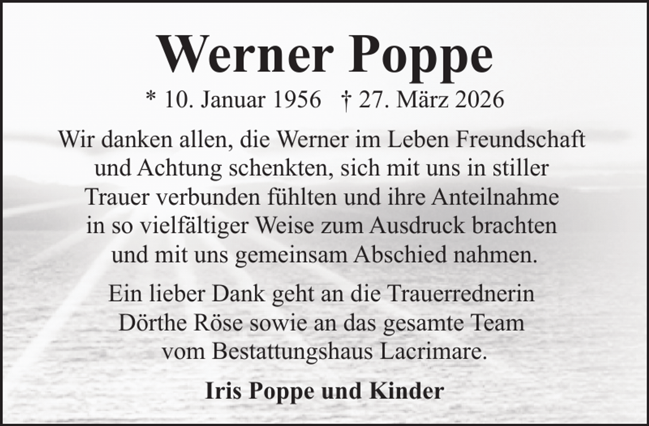 <p>Werner Poppe</p><p>* 10. Januar 1956 † 27. März 2026<br />Wir danken allen, die Werner im Leben Freundschaft<br />und Achtung schenkten, sich mit uns in stiller<br />Trauer verbunden fühlten und ihre Anteilnahme<br />in so vielfältiger Weise zum Ausdruck brachten<br />und mit uns gemeinsam Abschied nahmen.<br />Ein lieber Dank geht an die Trauerrednerin<br />Dörthe Röse sowie an das gesamte Team<br />vom Bestattungshaus Lacrimare.<br />Iris Poppe und Kinder</p>