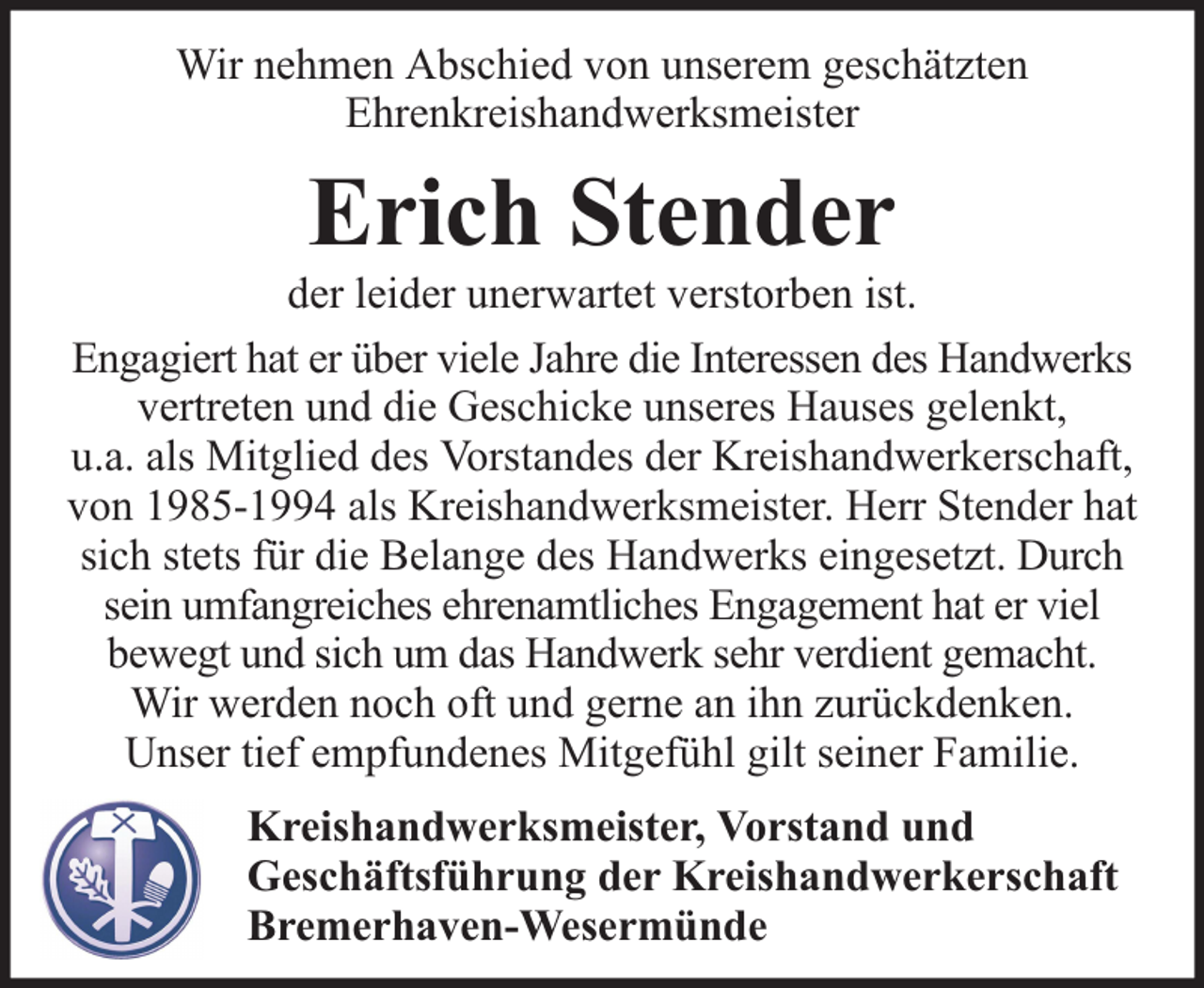 <p>Wir nehmen Abschied von unserem geschätzten<br />Ehrenkreishandwerksmeister</p><p>Erich Stender</p><p>der leider unerwartet verstorben ist.<br />Engagiert hat er über viele Jahre die Interessen des Handwerks<br />vertreten und die Geschicke unseres Hauses gelenkt,<br />u.a. als Mitglied des Vorstandes der Kreishandwerkerschaft,<br />von 1985-1994 als Kreishandwerksmeister. Herr Stender hat<br />sich stets für die Belange des Handwerks eingesetzt. Durch<br />sein umfangreiches ehrenamtliches Engagement hat er viel<br />bewegt und sich um das Handwerk sehr verdient gemacht.<br />Wir werden noch oft und gerne an ihn zurückdenken.<br />Unser tief empfundenes Mitgefühl gilt seiner Familie.<br />Kreishandwerksmeister, Vorstand und<br />Geschäftsführung der Kreishandwerkerschaft<br />Bremerhaven-Wesermünde</p>