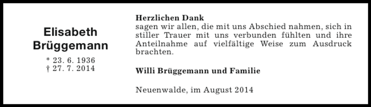 <p>Elisabeth<br />Brüggemann<br />* 23. 6. 1936<br />† 27. 7. 2014</p><p>Herzlichen Dank<br />sagen wir allen, die mit uns Abschied nahmen, sich in<br />stiller Trauer mit uns verbunden fühlten und ihre<br />Anteilnahme auf vielfältige Weise zum Ausdruck<br />brachten.<br />Willi Brüggemann und Familie<br />Neuenwalde, im August 2014</p>